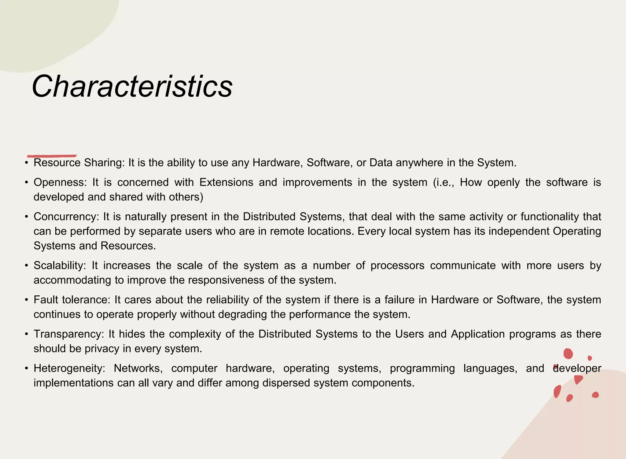 Characteristics
• Resource Sharing: It is the ability to use any Hardware, Software, or Data anywhere in the System.
• Openness: It is concerned with Extensions and improvements in the system (i.e., How openly the software is
developed and shared with others)
• Concurrency: It is naturally present in the Distributed Systems, that deal with the same activity or functionality that
can be performed by separate users who are in remote locations. Every local system has its independent Operating
Systems and Resources.
• Scalability: It increases the scale of the system as a number of processors communicate with more users by
accommodating to improve the responsiveness of the system.
• Fault tolerance: It cares about the reliability of the system if there is a failure in Hardware or Software, the system
continues to operate properly without degrading the performance the system.
• Transparency: It hides the complexity of the Distributed Systems to the Users and Application programs as there
should be privacy in every system.
• Heterogeneity: Networks, computer hardware, operating systems, programming languages, and developer
implementations can all vary and differ among dispersed system components.
 
