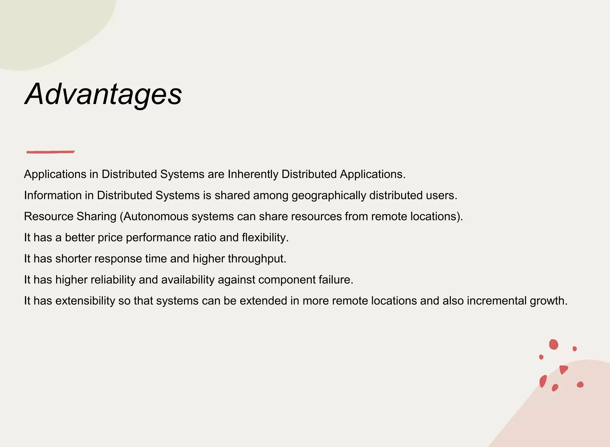 Advantages
Applications in Distributed Systems are Inherently Distributed Applications.
Information in Distributed Systems is shared among geographically distributed users.
Resource Sharing (Autonomous systems can share resources from remote locations).
It has a better price performance ratio and flexibility.
It has shorter response time and higher throughput.
It has higher reliability and availability against component failure.
It has extensibility so that systems can be extended in more remote locations and also incremental growth.
 