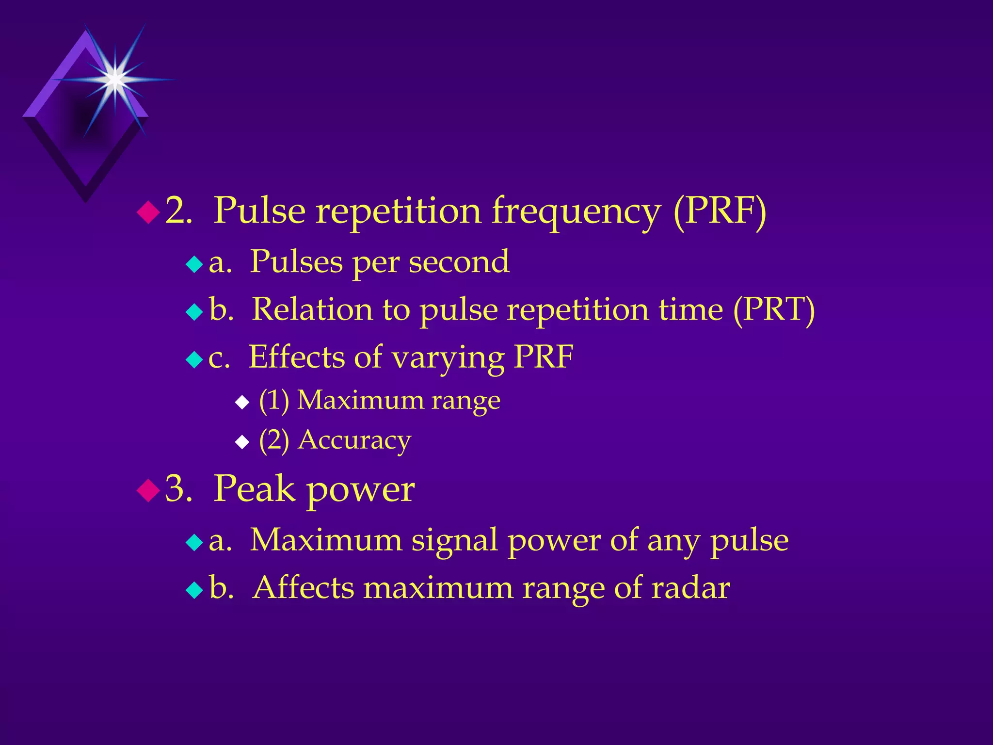 2. Pulse repetition frequency (PRF)
 a. Pulses per second
 b. Relation to pulse repetition time (PRT)
 c. Effects of varying PRF
 (1) Maximum range
 (2) Accuracy
3. Peak power
 a. Maximum signal power of any pulse
 b. Affects maximum range of radar
 