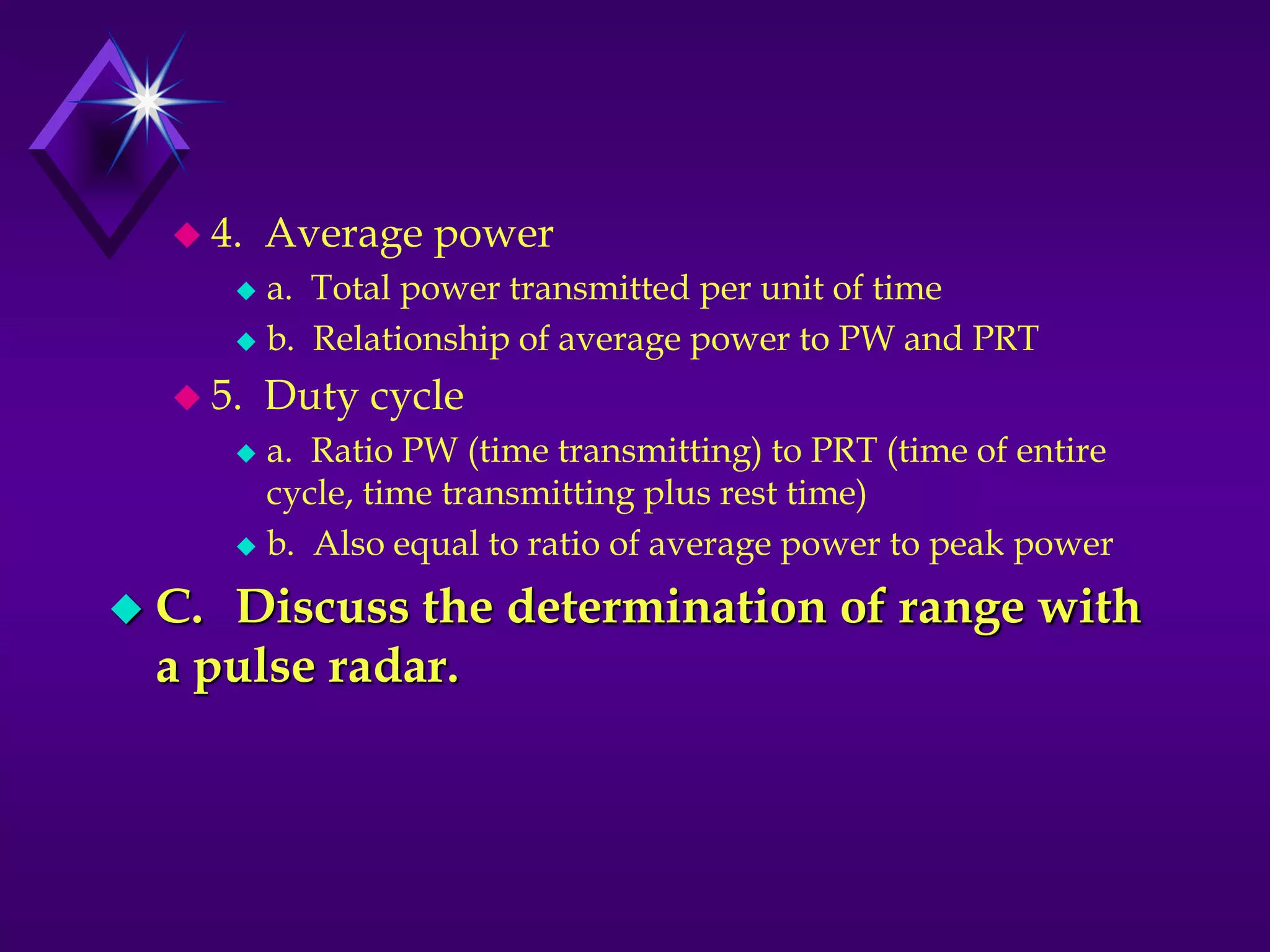  4. Average power
 a. Total power transmitted per unit of time
 b. Relationship of average power to PW and PRT
 5. Duty cycle
 a. Ratio PW (time transmitting) to PRT (time of entire
cycle, time transmitting plus rest time)
 b. Also equal to ratio of average power to peak power
 C. Discuss the determination of range with
a pulse radar.
 