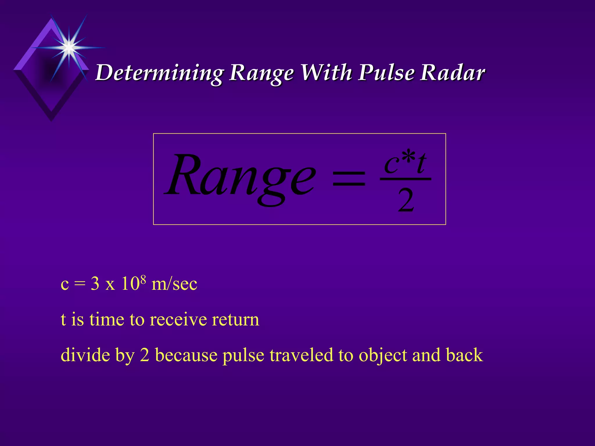 Determining Range With Pulse Radar
2
*t
c
Range 
c = 3 x 108 m/sec
t is time to receive return
divide by 2 because pulse traveled to object and back
 