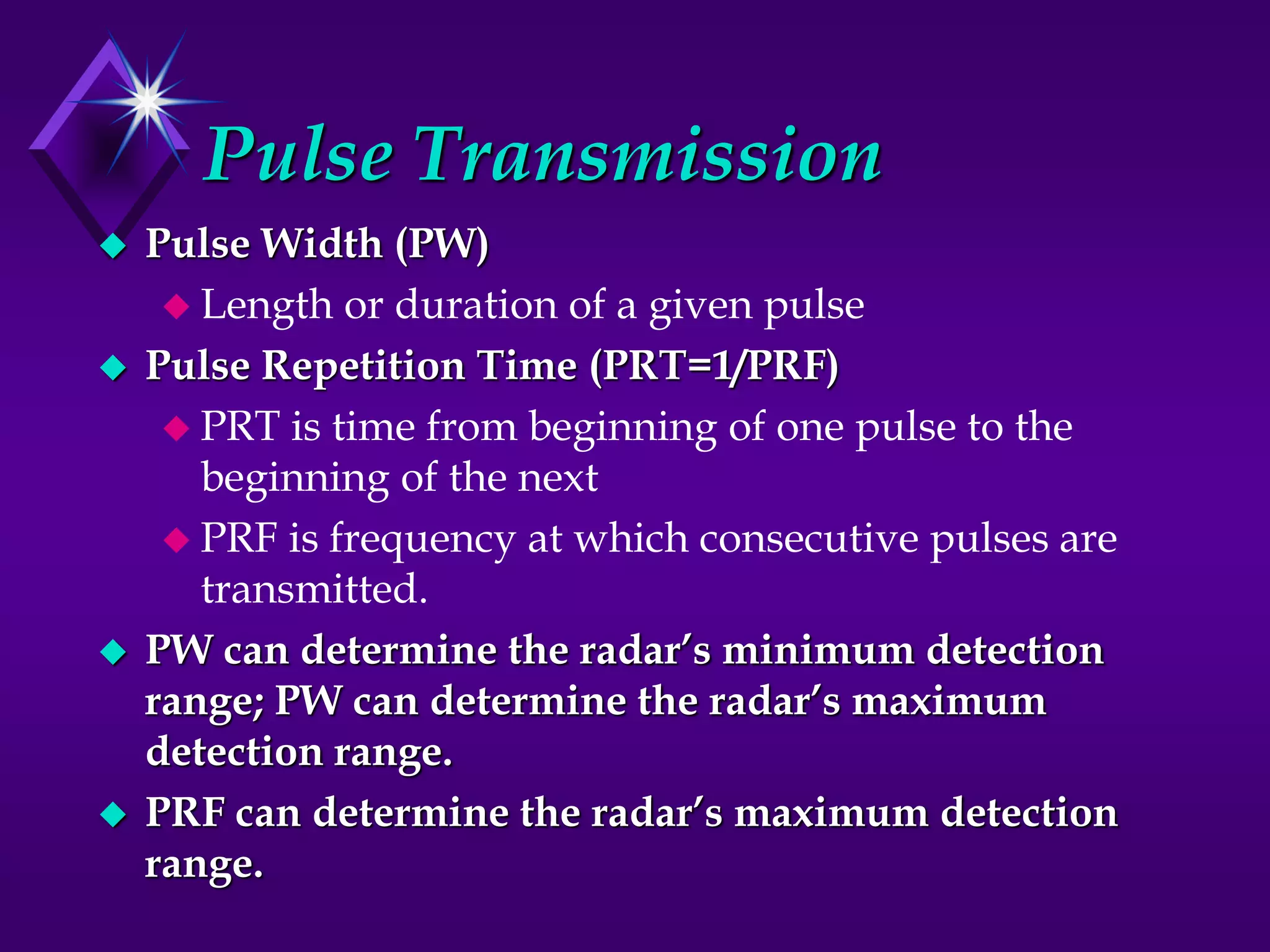 Pulse Transmission
 Pulse Width (PW)
 Length or duration of a given pulse
 Pulse Repetition Time (PRT=1/PRF)
 PRT is time from beginning of one pulse to the
beginning of the next
 PRF is frequency at which consecutive pulses are
transmitted.
 PW can determine the radar’s minimum detection
range; PW can determine the radar’s maximum
detection range.
 PRF can determine the radar’s maximum detection
range.
 