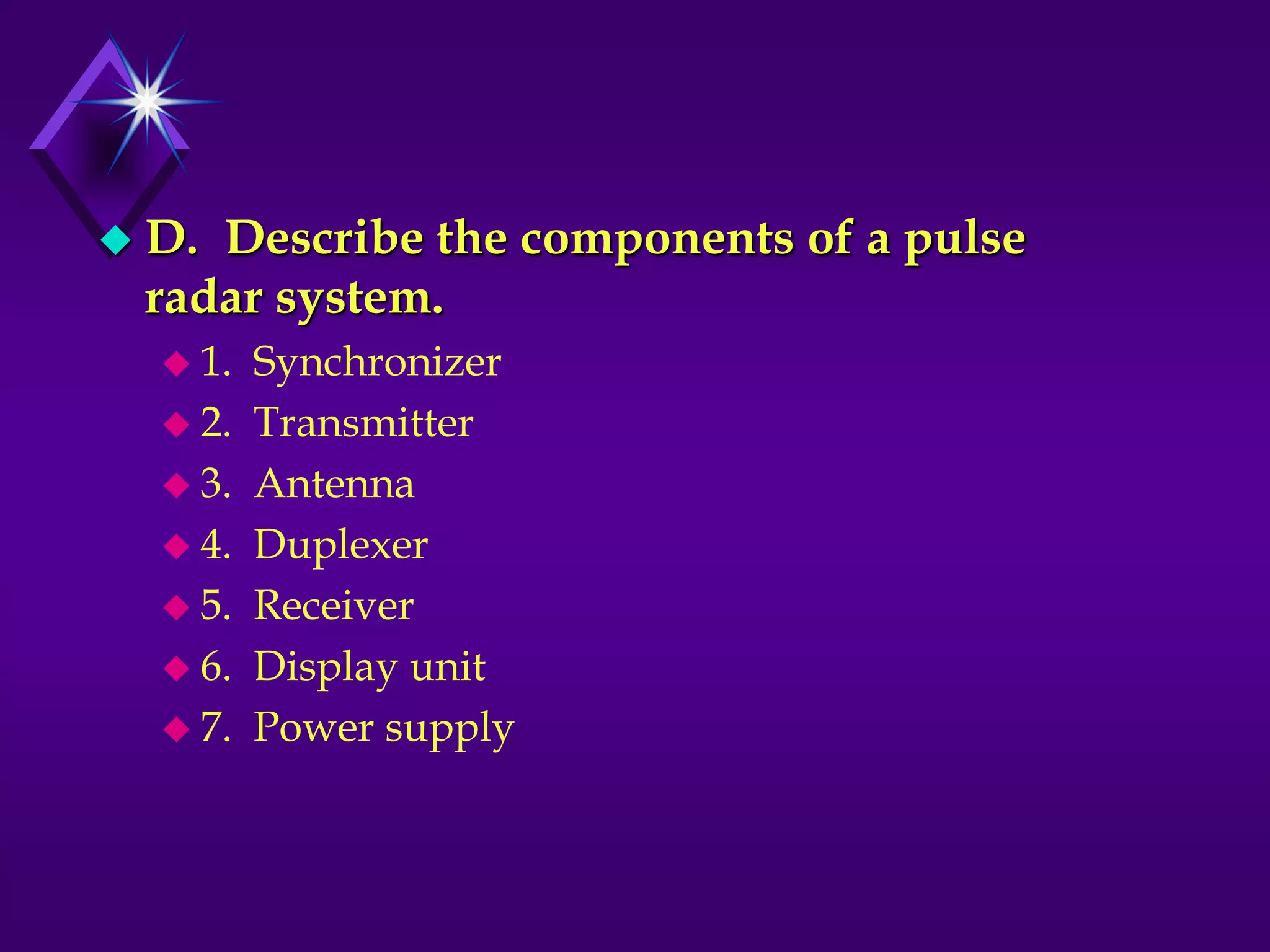 D. Describe the components of a pulse
radar system.
 1. Synchronizer
 2. Transmitter
 3. Antenna
 4. Duplexer
 5. Receiver
 6. Display unit
 7. Power supply
 