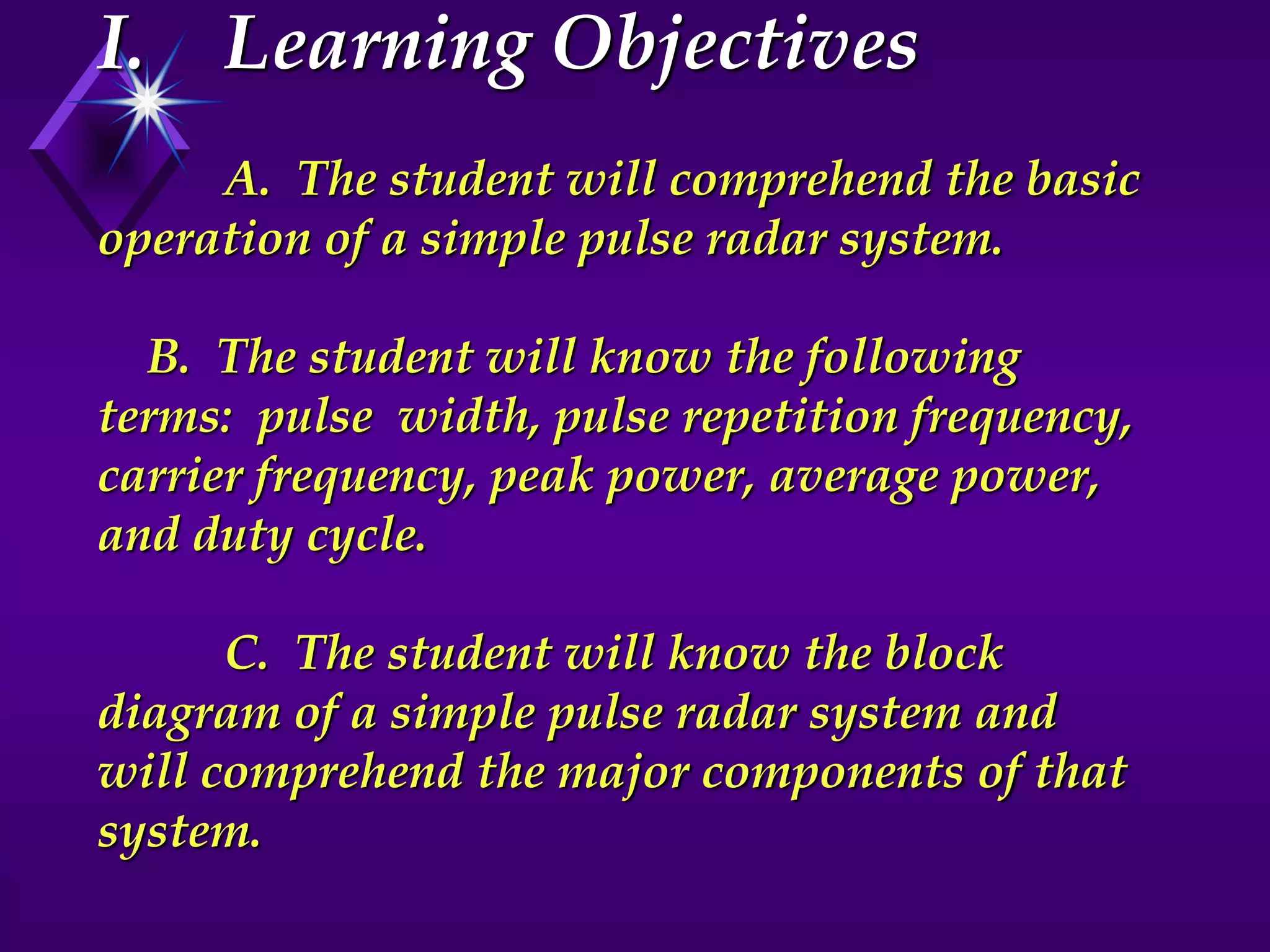 I. Learning Objectives
A. The student will comprehend the basic
operation of a simple pulse radar system.
B. The student will know the following
terms: pulse width, pulse repetition frequency,
carrier frequency, peak power, average power,
and duty cycle.
C. The student will know the block
diagram of a simple pulse radar system and
will comprehend the major components of that
system.
 