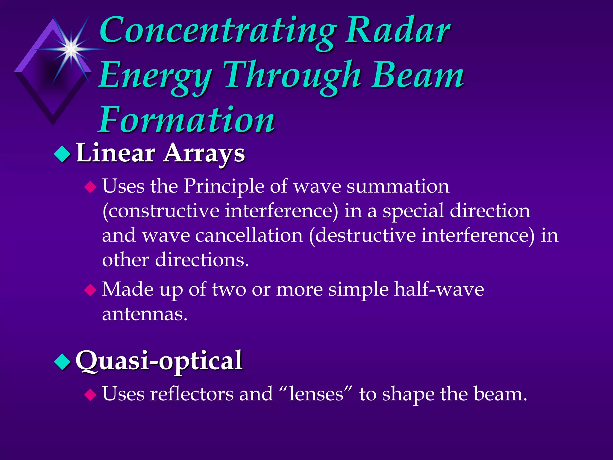 Concentrating Radar
Energy Through Beam
Formation
Linear Arrays
 Uses the Principle of wave summation
(constructive interference) in a special direction
and wave cancellation (destructive interference) in
other directions.
 Made up of two or more simple half-wave
antennas.
Quasi-optical
 Uses reflectors and “lenses” to shape the beam.
 