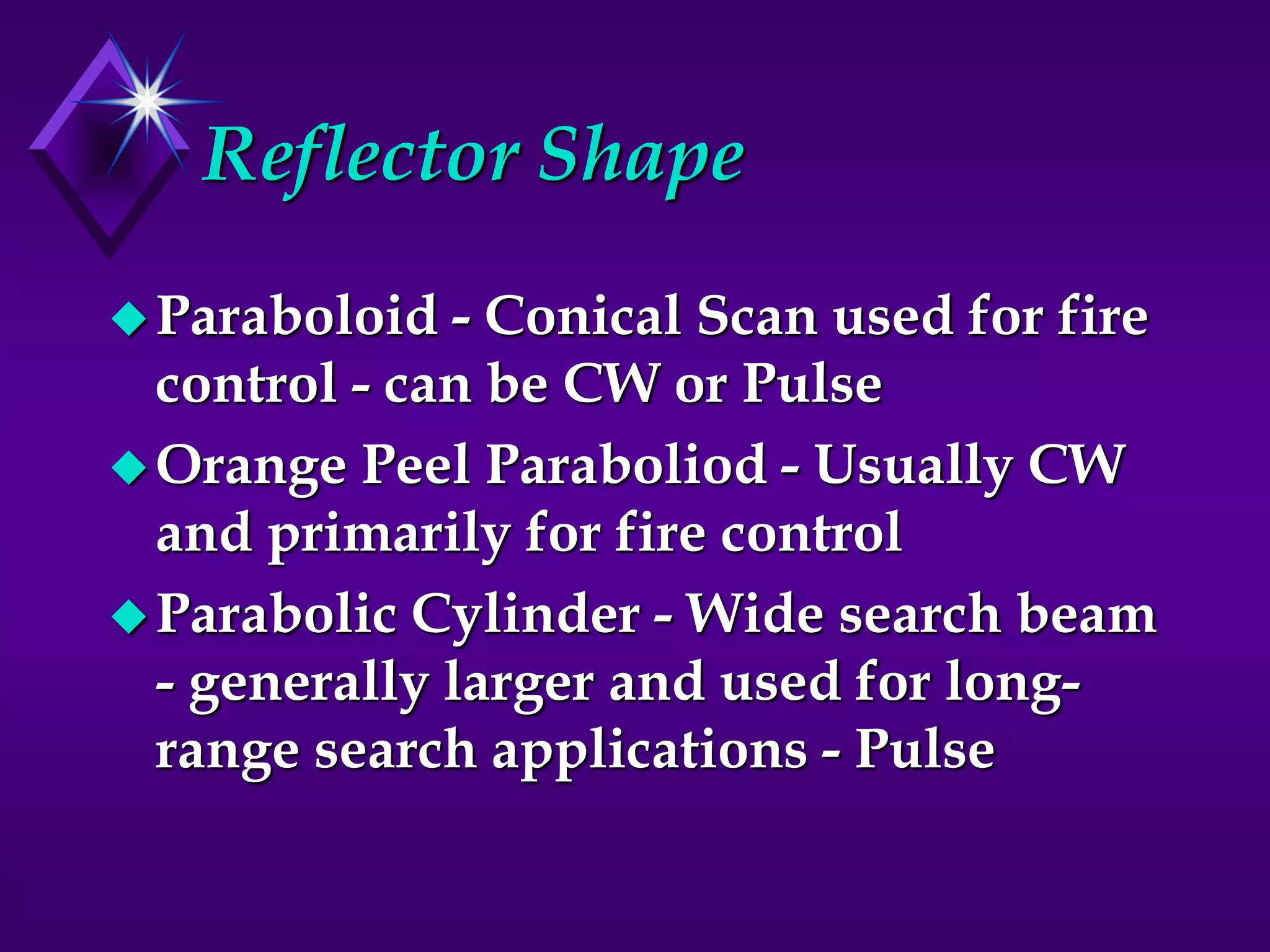 Reflector Shape
Paraboloid - Conical Scan used for fire
control - can be CW or Pulse
Orange Peel Paraboliod - Usually CW
and primarily for fire control
Parabolic Cylinder - Wide search beam
- generally larger and used for long-
range search applications - Pulse
 