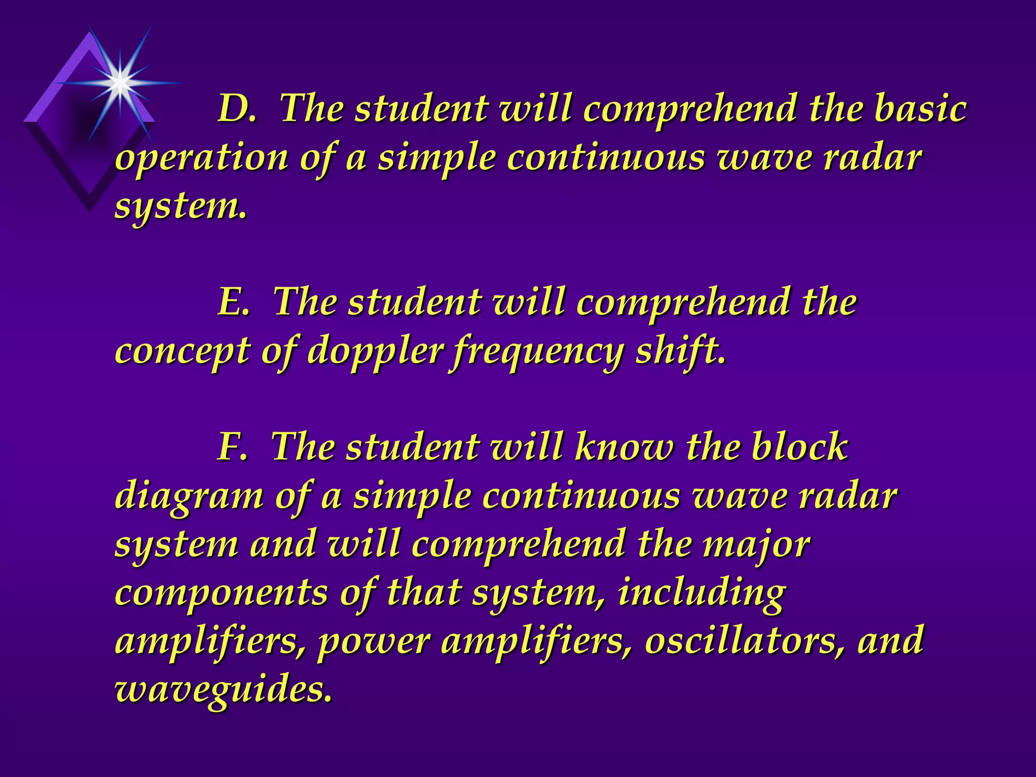 D. The student will comprehend the basic
operation of a simple continuous wave radar
system.
E. The student will comprehend the
concept of doppler frequency shift.
F. The student will know the block
diagram of a simple continuous wave radar
system and will comprehend the major
components of that system, including
amplifiers, power amplifiers, oscillators, and
waveguides.
 