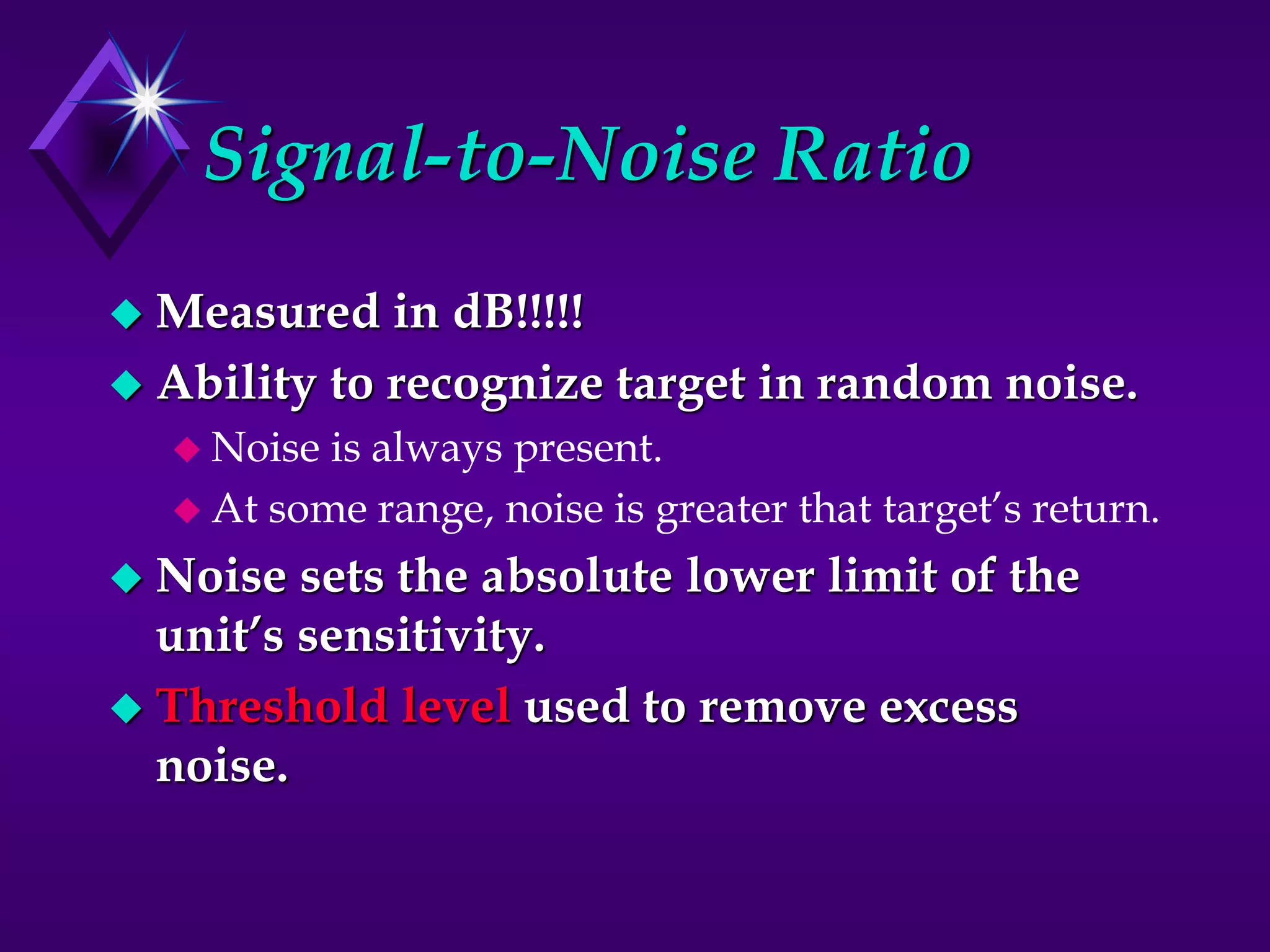 Signal-to-Noise Ratio
 Measured in dB!!!!!
 Ability to recognize target in random noise.
 Noise is always present.
 At some range, noise is greater that target’s return.
 Noise sets the absolute lower limit of the
unit’s sensitivity.
 Threshold level used to remove excess
noise.
 