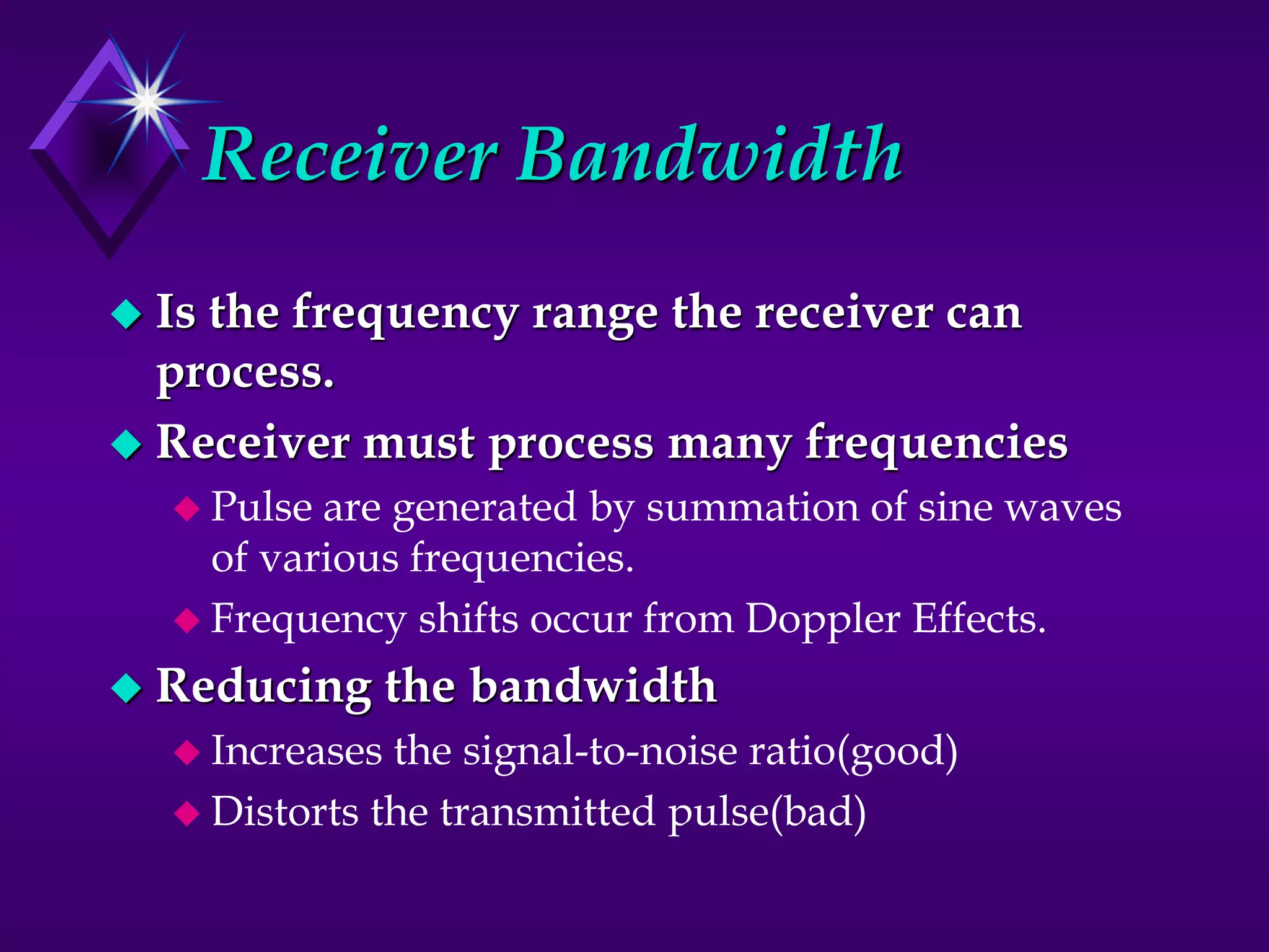 Receiver Bandwidth
 Is the frequency range the receiver can
process.
 Receiver must process many frequencies
 Pulse are generated by summation of sine waves
of various frequencies.
 Frequency shifts occur from Doppler Effects.
 Reducing the bandwidth
 Increases the signal-to-noise ratio(good)
 Distorts the transmitted pulse(bad)
 