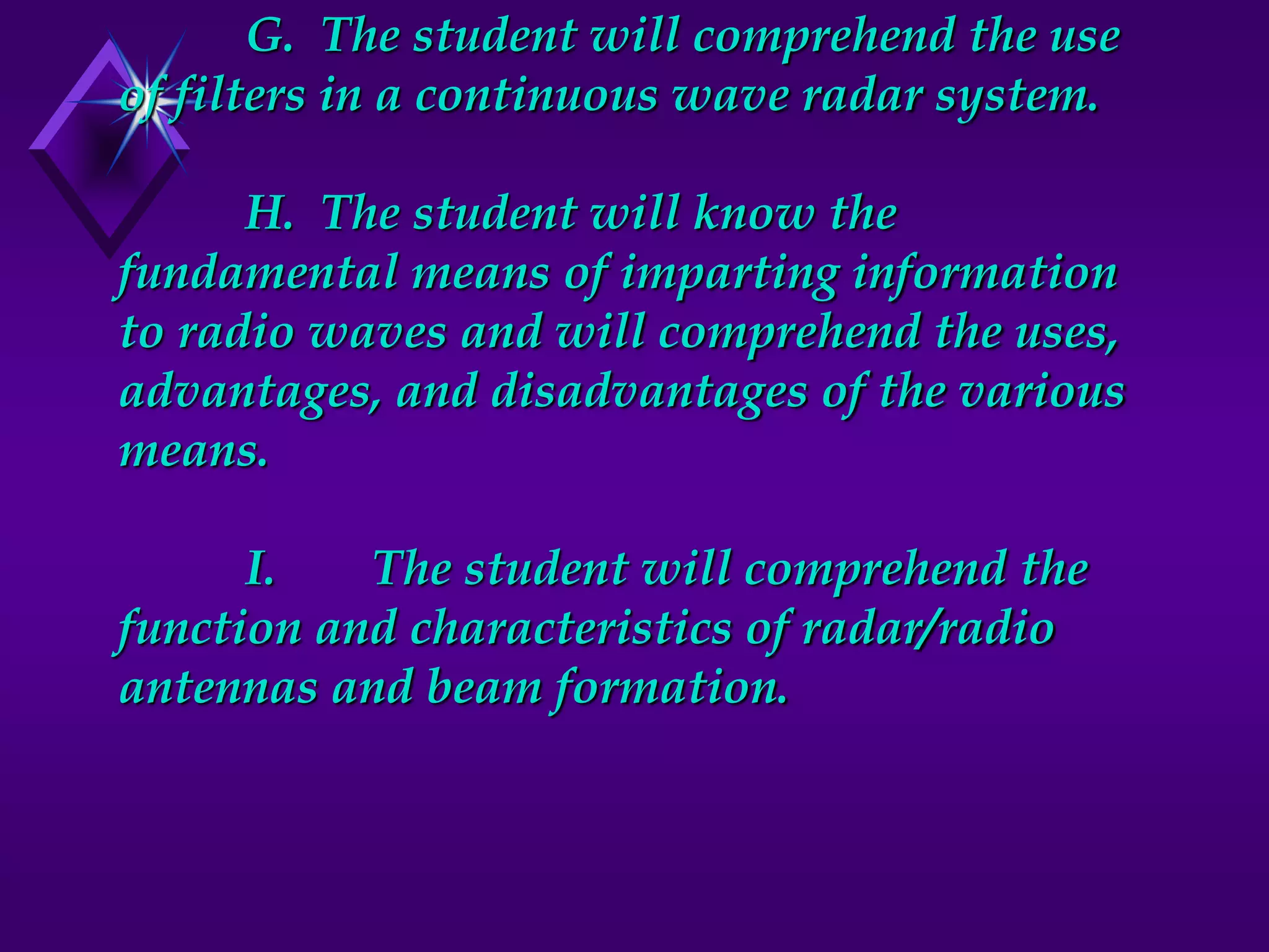 G. The student will comprehend the use
of filters in a continuous wave radar system.
H. The student will know the
fundamental means of imparting information
to radio waves and will comprehend the uses,
advantages, and disadvantages of the various
means.
I. The student will comprehend the
function and characteristics of radar/radio
antennas and beam formation.
 