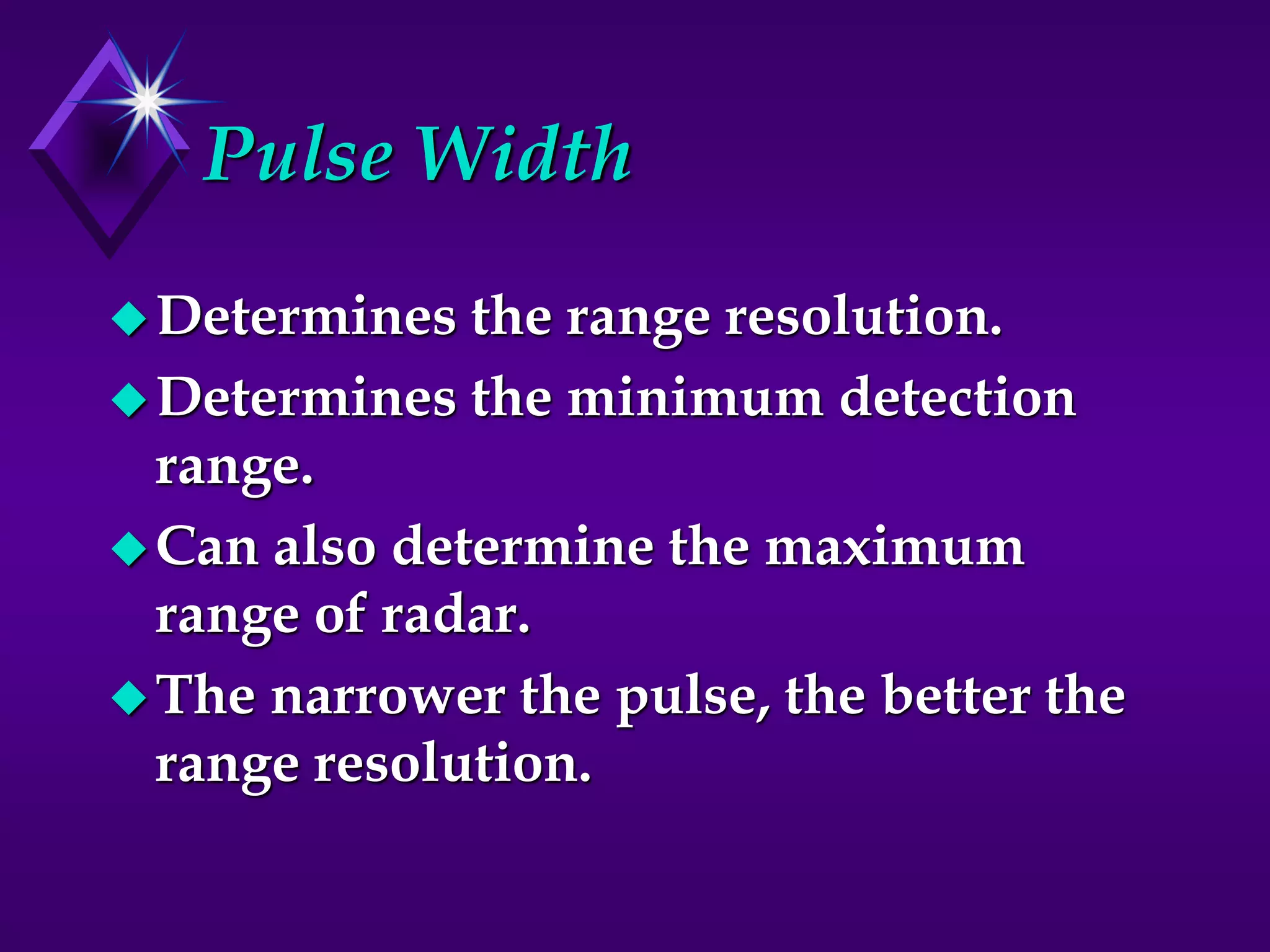 Pulse Width
Determines the range resolution.
Determines the minimum detection
range.
Can also determine the maximum
range of radar.
The narrower the pulse, the better the
range resolution.
 