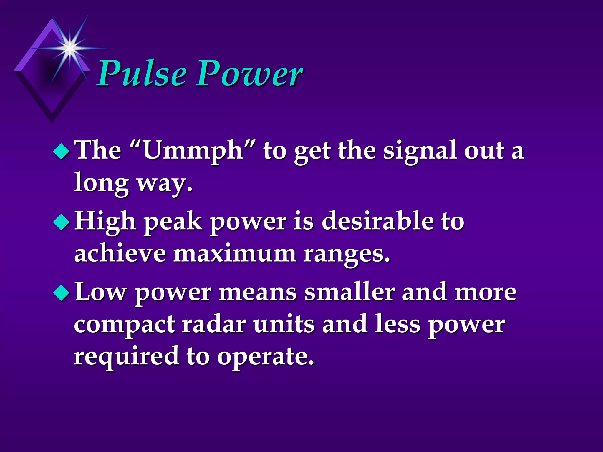 Pulse Power
The “Ummph” to get the signal out a
long way.
High peak power is desirable to
achieve maximum ranges.
Low power means smaller and more
compact radar units and less power
required to operate.
 