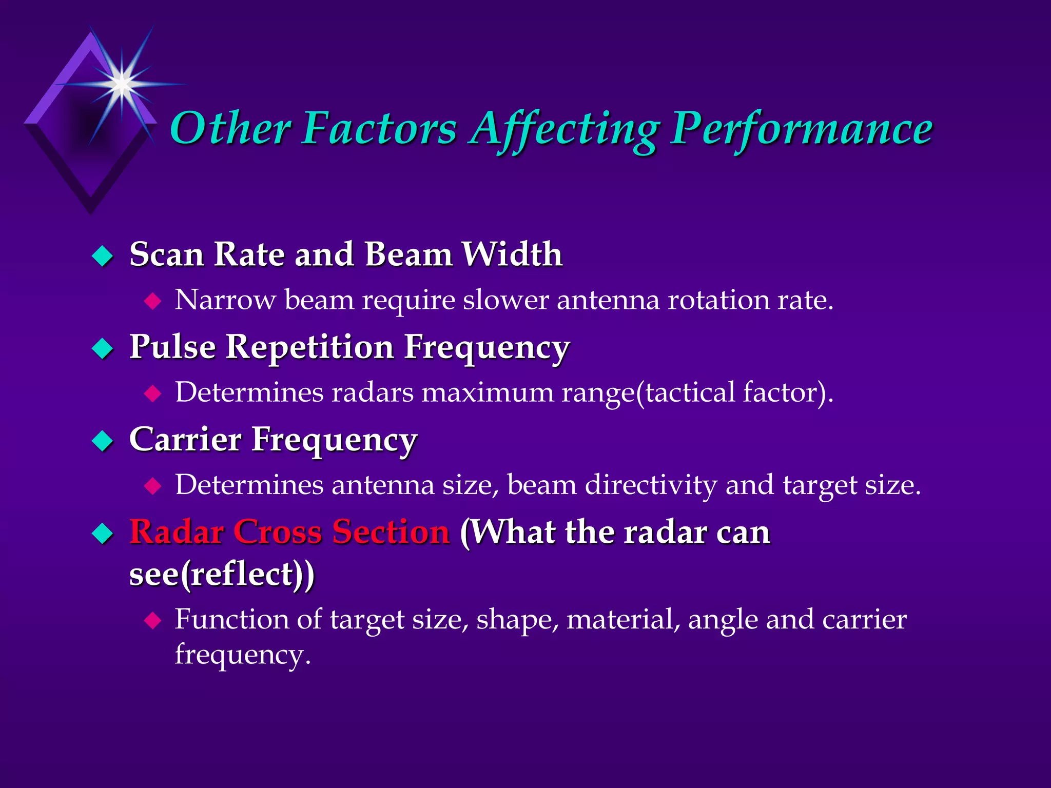 Other Factors Affecting Performance
 Scan Rate and Beam Width
 Narrow beam require slower antenna rotation rate.
 Pulse Repetition Frequency
 Determines radars maximum range(tactical factor).
 Carrier Frequency
 Determines antenna size, beam directivity and target size.
 Radar Cross Section (What the radar can
see(reflect))
 Function of target size, shape, material, angle and carrier
frequency.
 