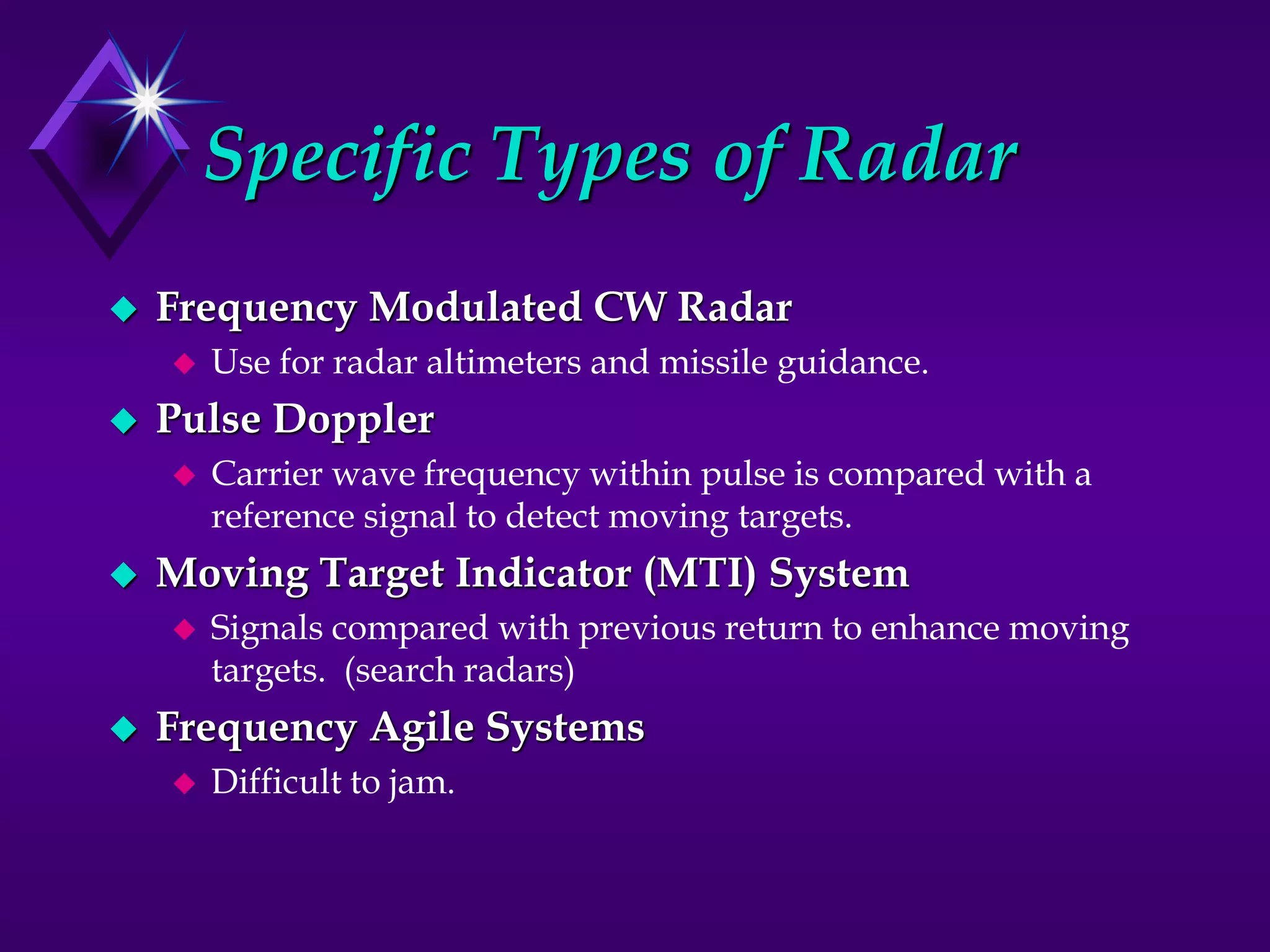 Specific Types of Radar
 Frequency Modulated CW Radar
 Use for radar altimeters and missile guidance.
 Pulse Doppler
 Carrier wave frequency within pulse is compared with a
reference signal to detect moving targets.
 Moving Target Indicator (MTI) System
 Signals compared with previous return to enhance moving
targets. (search radars)
 Frequency Agile Systems
 Difficult to jam.
 