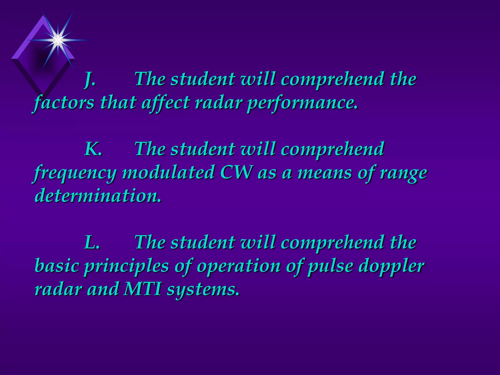 J. The student will comprehend the
factors that affect radar performance.
K. The student will comprehend
frequency modulated CW as a means of range
determination.
L. The student will comprehend the
basic principles of operation of pulse doppler
radar and MTI systems.
 