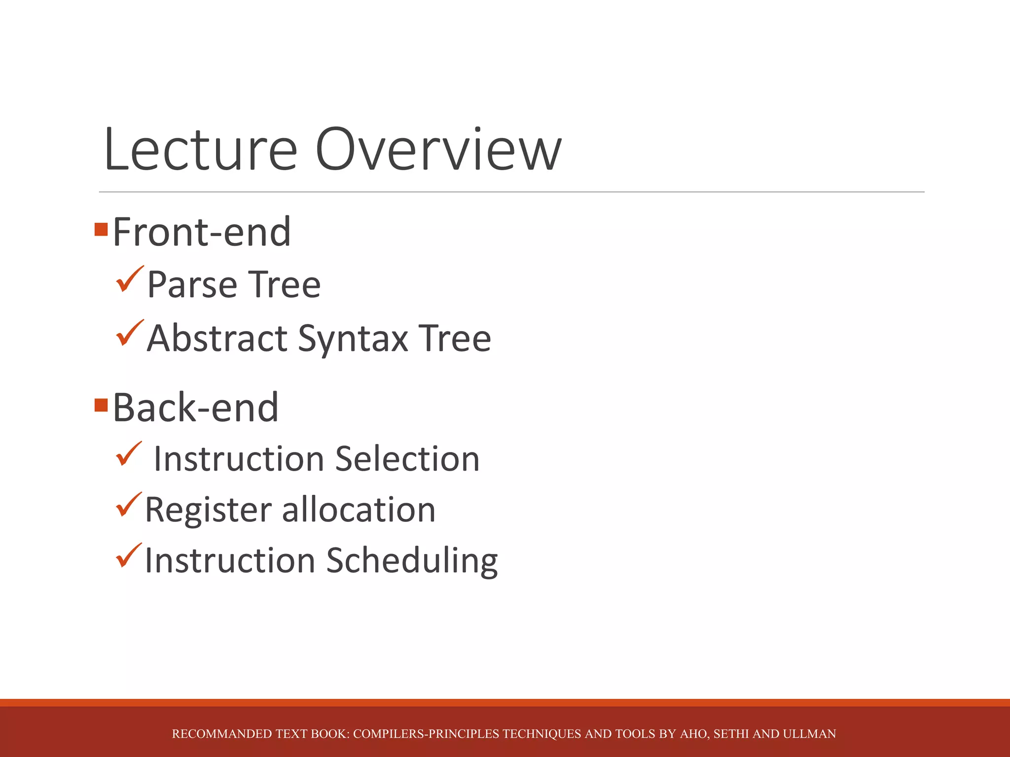 Lecture Overview
Front-end
Parse Tree
Abstract Syntax Tree
Back-end
 Instruction Selection
Register allocation
Instruction Scheduling
RECOMMANDED TEXT BOOK: COMPILERS-PRINCIPLES TECHNIQUES AND TOOLS BY AHO, SETHI AND ULLMAN
 