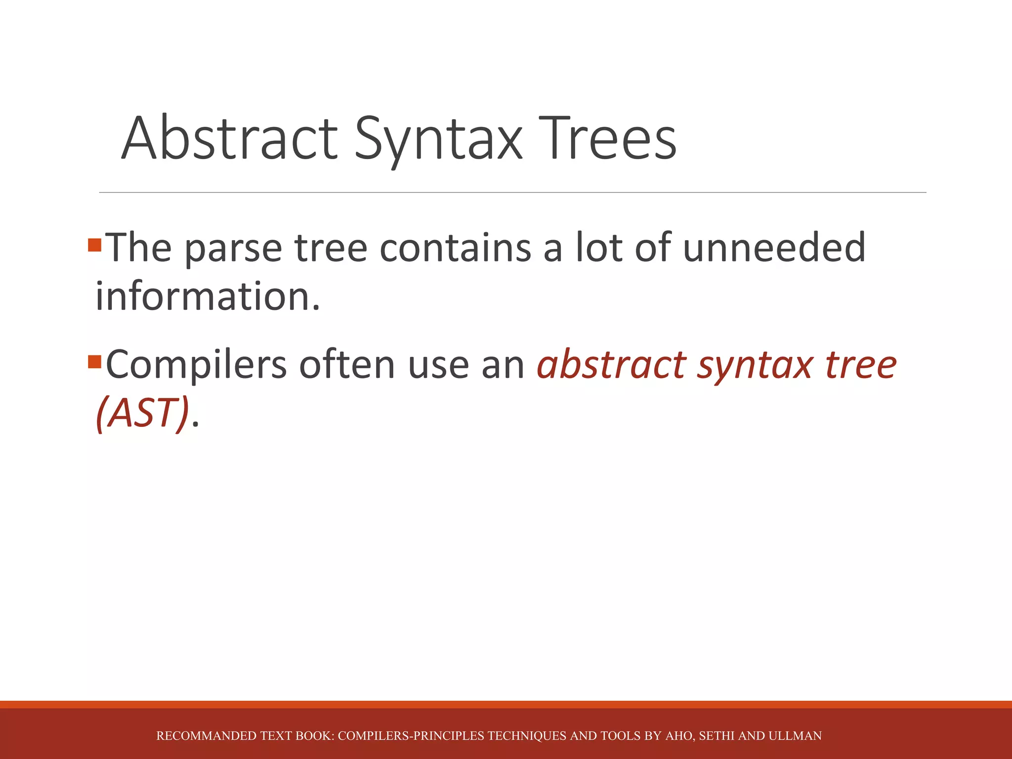Abstract Syntax Trees
The parse tree contains a lot of unneeded
information.
Compilers often use an abstract syntax tree
(AST).
RECOMMANDED TEXT BOOK: COMPILERS-PRINCIPLES TECHNIQUES AND TOOLS BY AHO, SETHI AND ULLMAN
 