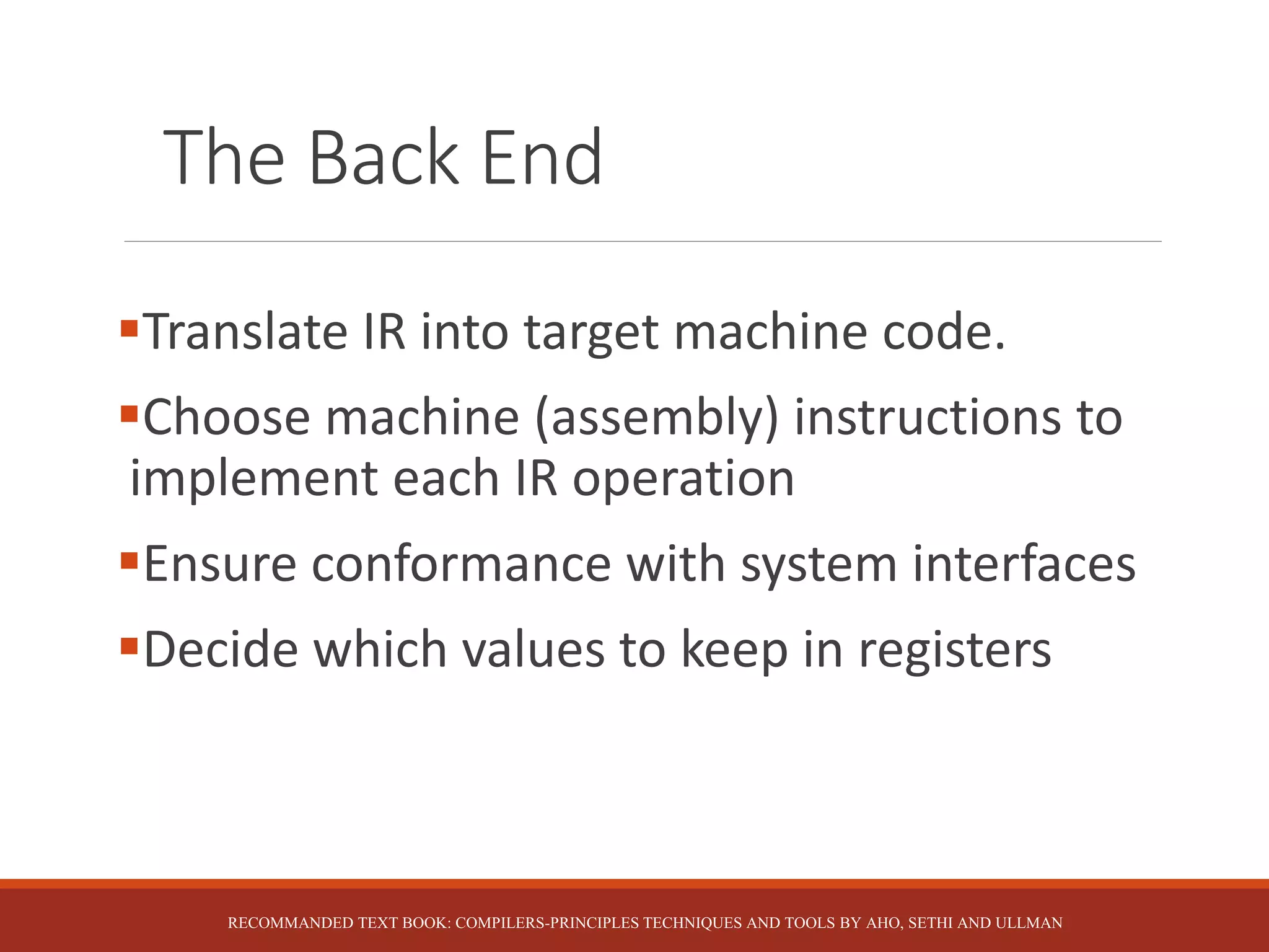 The Back End
Translate IR into target machine code.
Choose machine (assembly) instructions to
implement each IR operation
Ensure conformance with system interfaces
Decide which values to keep in registers
RECOMMANDED TEXT BOOK: COMPILERS-PRINCIPLES TECHNIQUES AND TOOLS BY AHO, SETHI AND ULLMAN
 