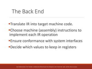 The Back End
Translate IR into target machine code.
Choose machine (assembly) instructions to
implement each IR operation
Ensure conformance with system interfaces
Decide which values to keep in registers
RECOMMANDED TEXT BOOK: COMPILERS-PRINCIPLES TECHNIQUES AND TOOLS BY AHO, SETHI AND ULLMAN
 