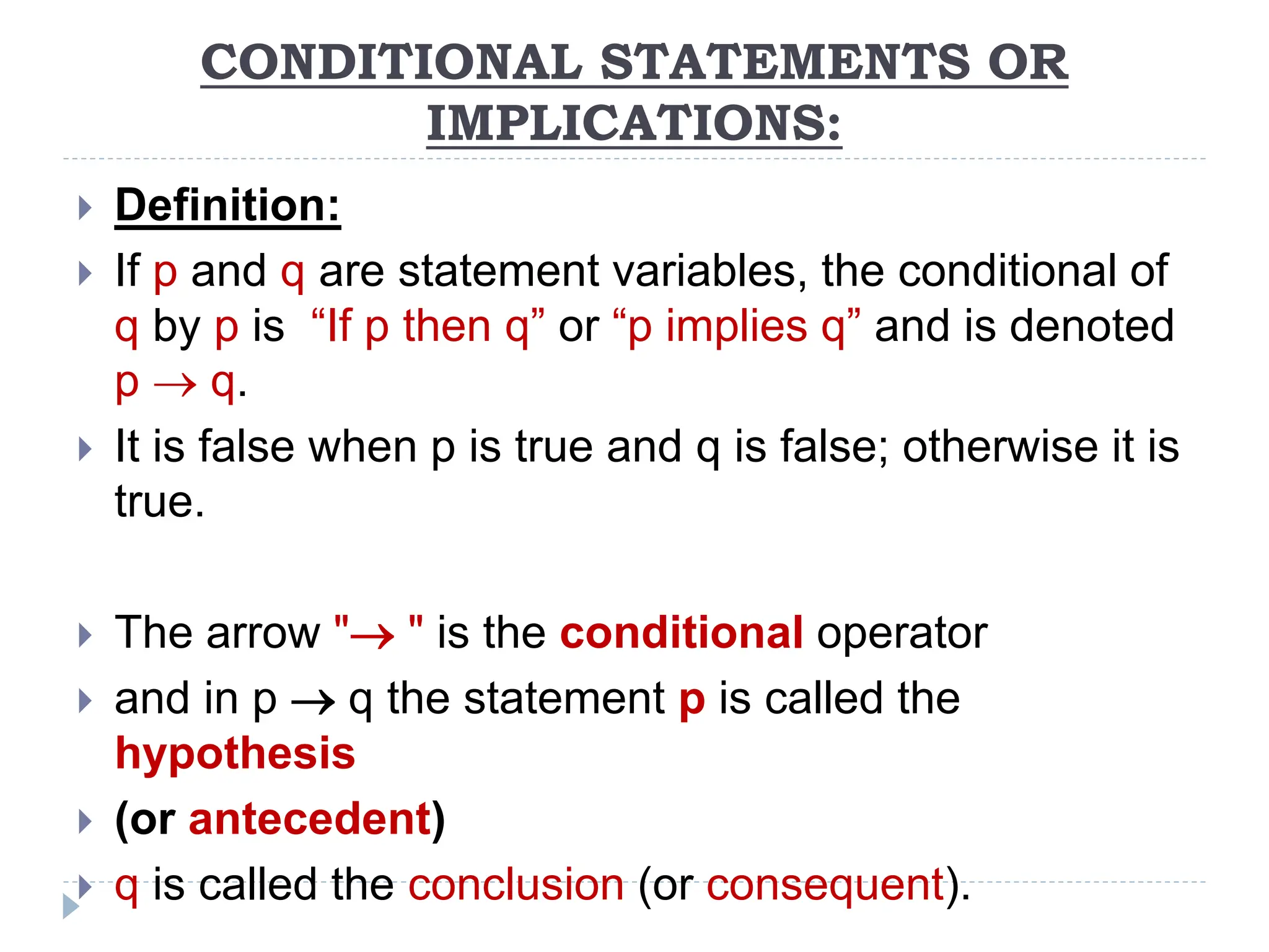 CONDITIONAL STATEMENTS OR
IMPLICATIONS:
 Definition:
 If p and q are statement variables, the conditional of
q by p is “If p then q” or “p implies q” and is denoted
p  q.
 It is false when p is true and q is false; otherwise it is
true.
 The arrow " " is the conditional operator
 and in p  q the statement p is called the
hypothesis
 (or antecedent)
 q is called the conclusion (or consequent).
 