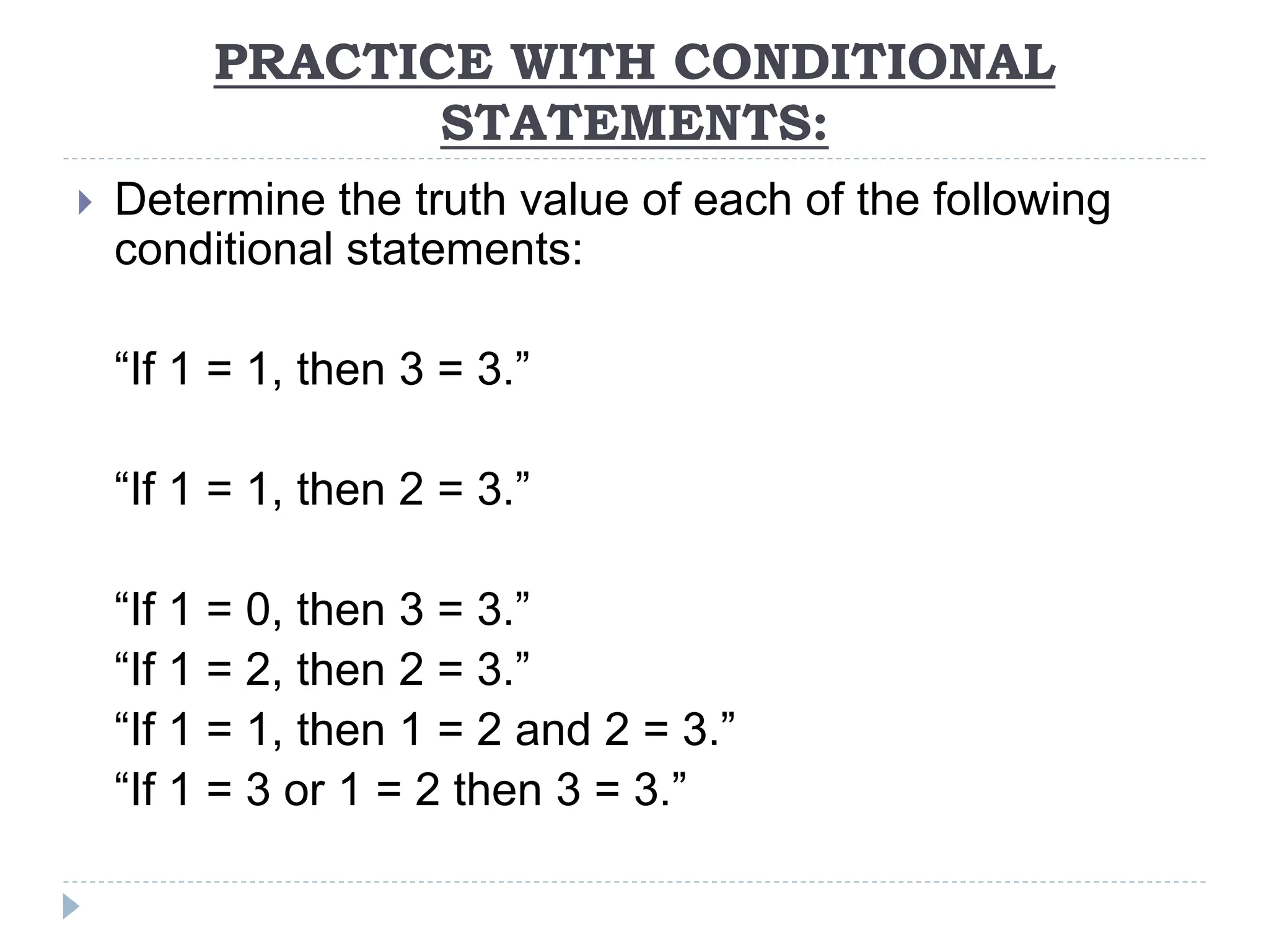 PRACTICE WITH CONDITIONAL
STATEMENTS:
 Determine the truth value of each of the following
conditional statements:
“If 1 = 1, then 3 = 3.”
“If 1 = 1, then 2 = 3.”
“If 1 = 0, then 3 = 3.”
“If 1 = 2, then 2 = 3.”
“If 1 = 1, then 1 = 2 and 2 = 3.”
“If 1 = 3 or 1 = 2 then 3 = 3.”
 