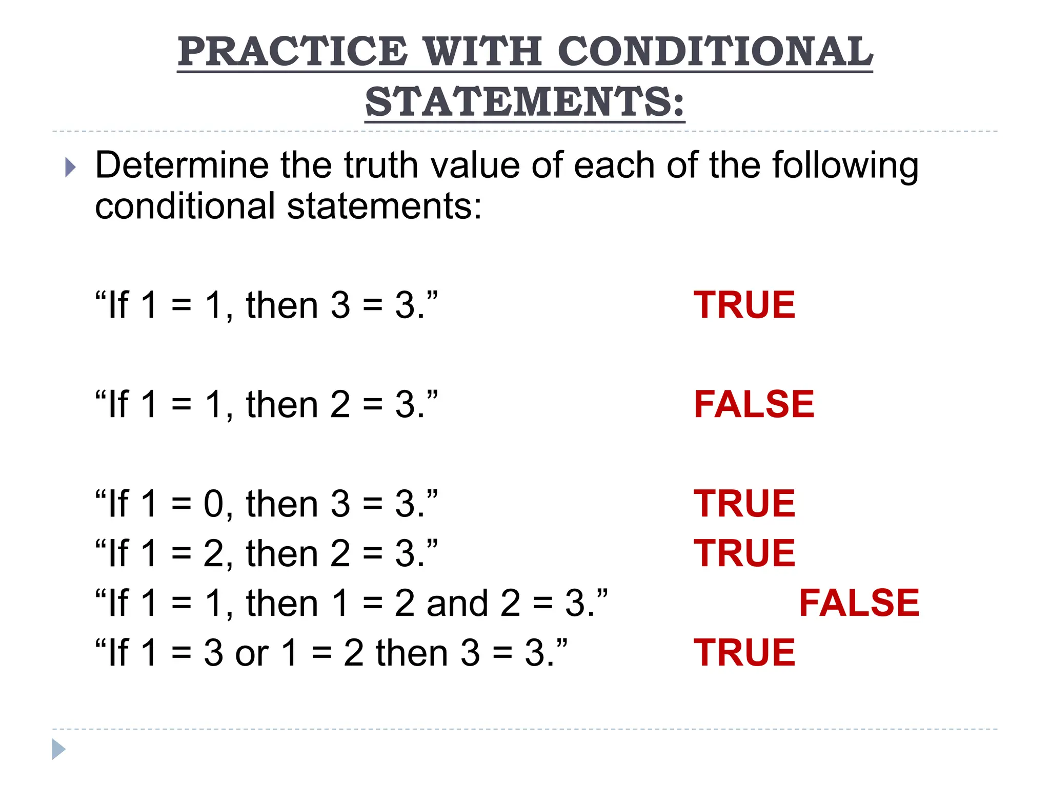 PRACTICE WITH CONDITIONAL
STATEMENTS:
 Determine the truth value of each of the following
conditional statements:
“If 1 = 1, then 3 = 3.” TRUE
“If 1 = 1, then 2 = 3.” FALSE
“If 1 = 0, then 3 = 3.” TRUE
“If 1 = 2, then 2 = 3.” TRUE
“If 1 = 1, then 1 = 2 and 2 = 3.” FALSE
“If 1 = 3 or 1 = 2 then 3 = 3.” TRUE
 