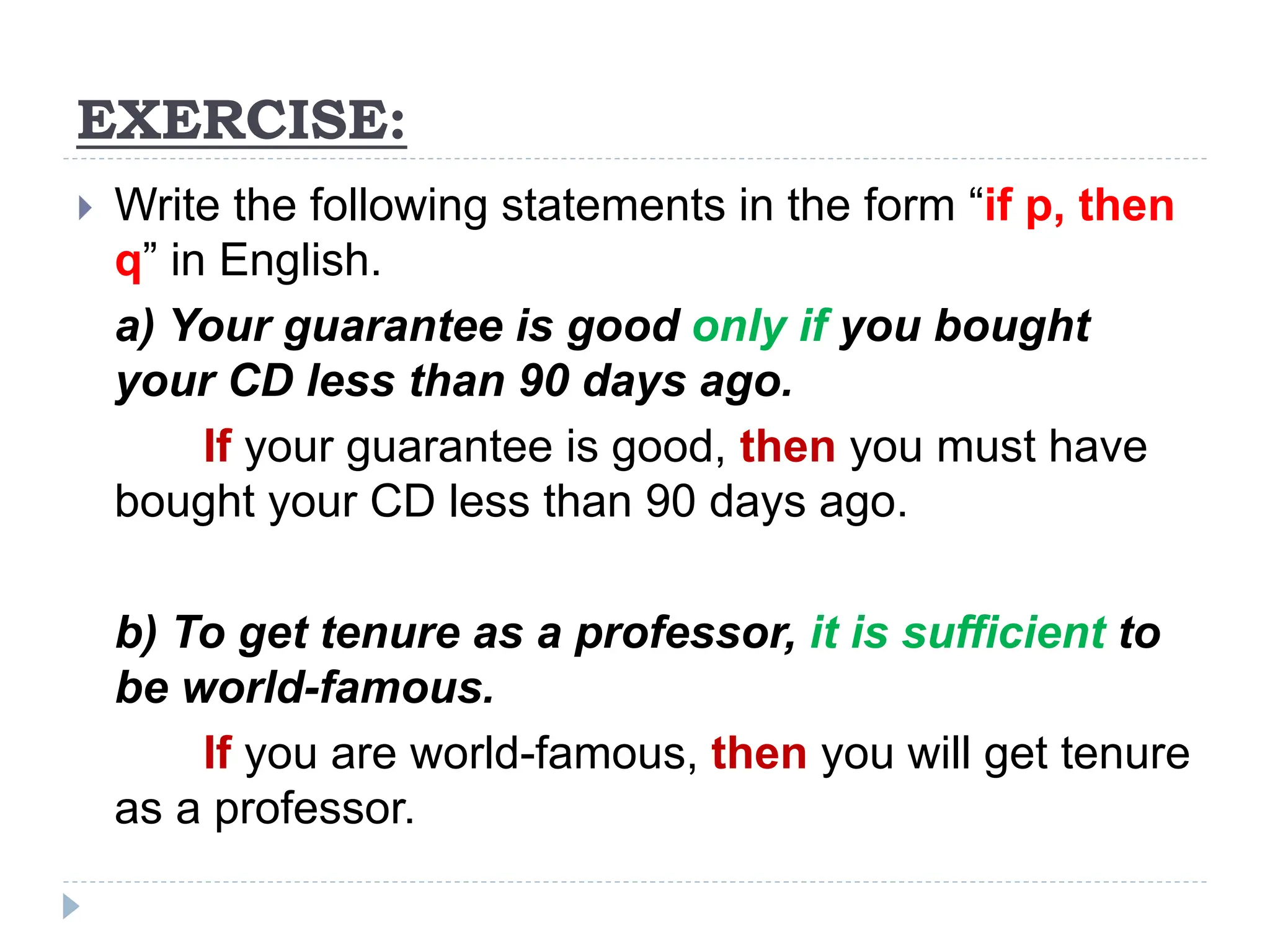 EXERCISE:
 Write the following statements in the form “if p, then
q” in English.
a) Your guarantee is good only if you bought
your CD less than 90 days ago.
If your guarantee is good, then you must have
bought your CD less than 90 days ago.
b) To get tenure as a professor, it is sufficient to
be world-famous.
If you are world-famous, then you will get tenure
as a professor.
 