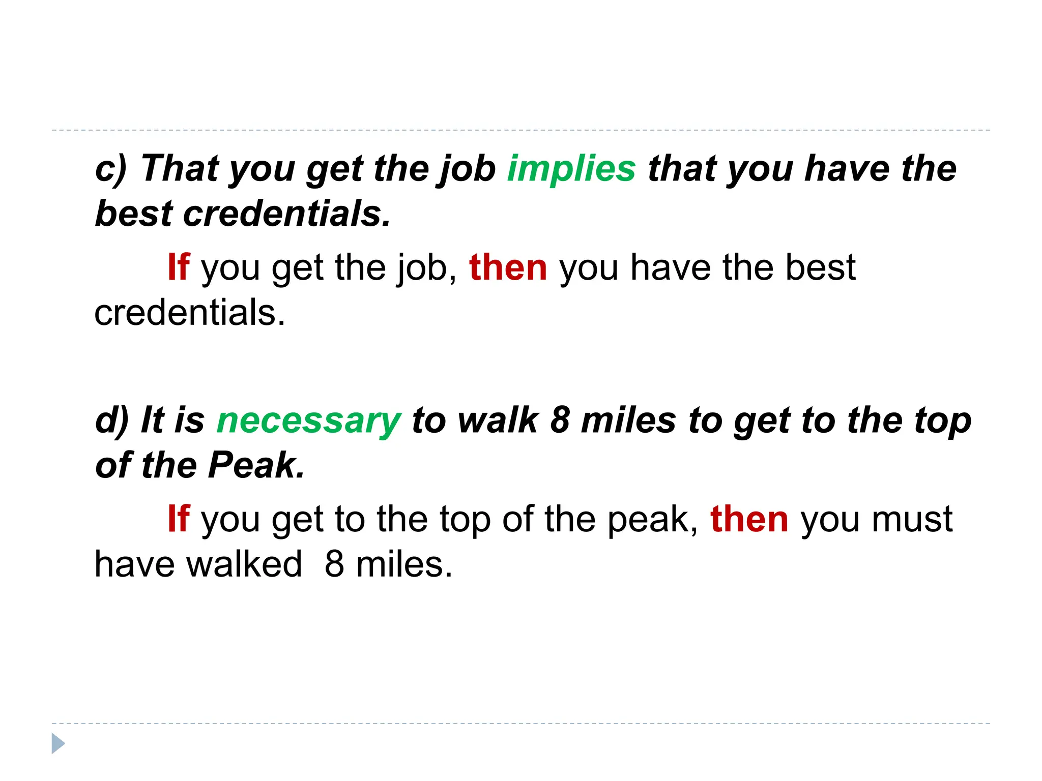 c) That you get the job implies that you have the
best credentials.
If you get the job, then you have the best
credentials.
d) It is necessary to walk 8 miles to get to the top
of the Peak.
If you get to the top of the peak, then you must
have walked 8 miles.
 