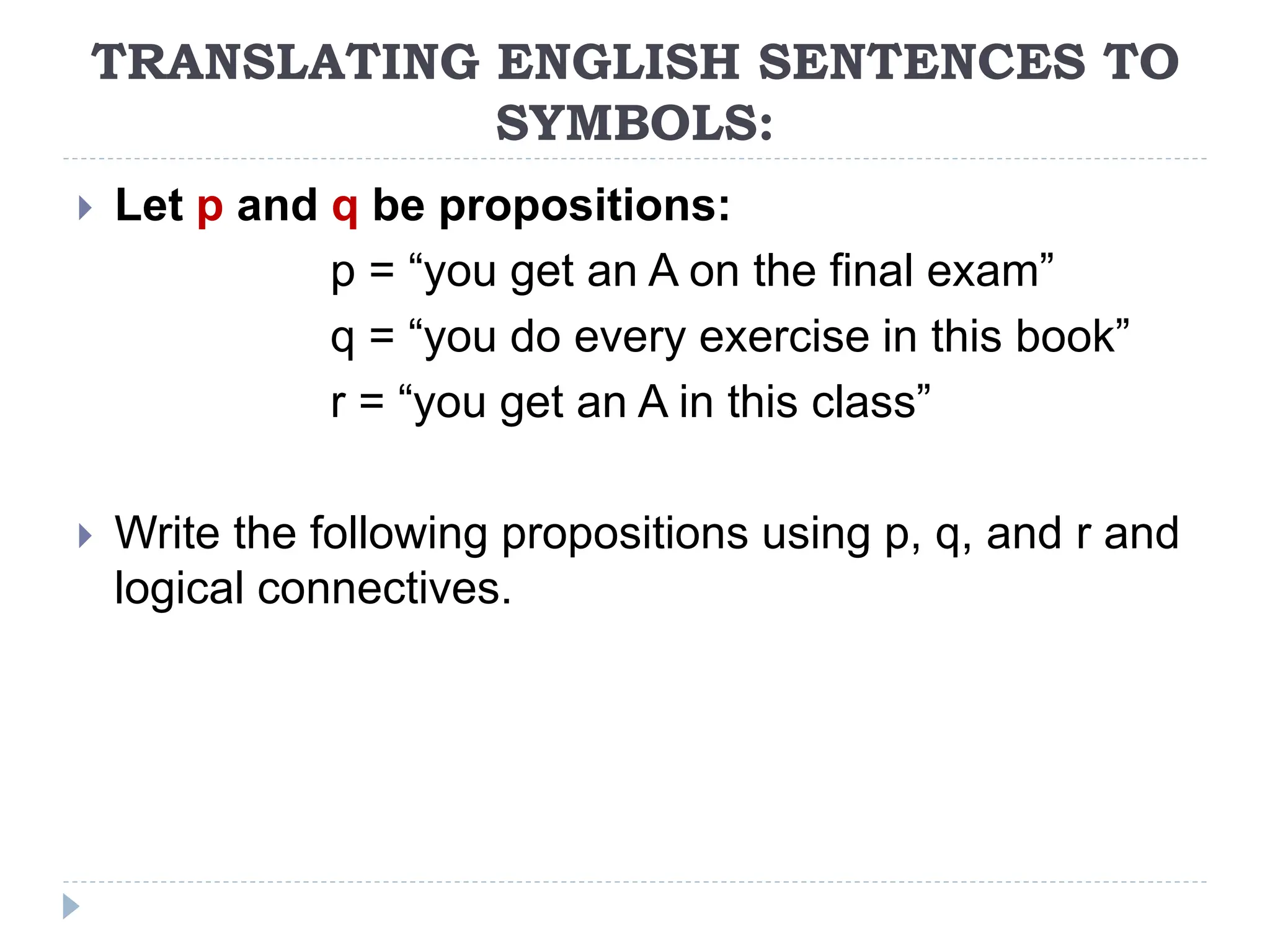 TRANSLATING ENGLISH SENTENCES TO
SYMBOLS:
 Let p and q be propositions:
p = “you get an A on the final exam”
q = “you do every exercise in this book”
r = “you get an A in this class”
 Write the following propositions using p, q, and r and
logical connectives.
 