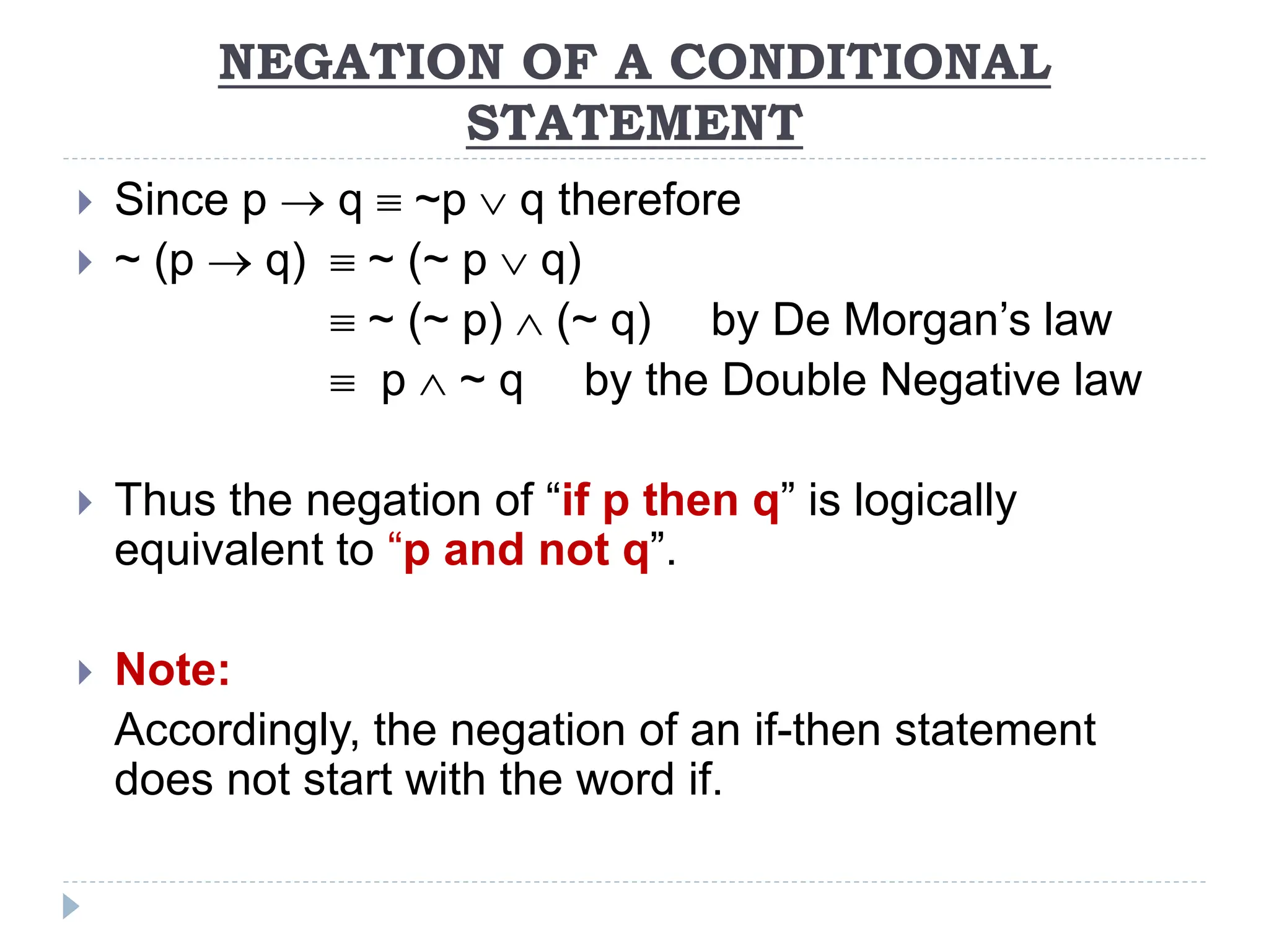 NEGATION OF A CONDITIONAL
STATEMENT
 Since p  q  ~p  q therefore
 ~ (p  q)  ~ (~ p  q)
 ~ (~ p)  (~ q) by De Morgan’s law
 p  ~ q by the Double Negative law
 Thus the negation of “if p then q” is logically
equivalent to “p and not q”.
 Note:
Accordingly, the negation of an if-then statement
does not start with the word if.
 