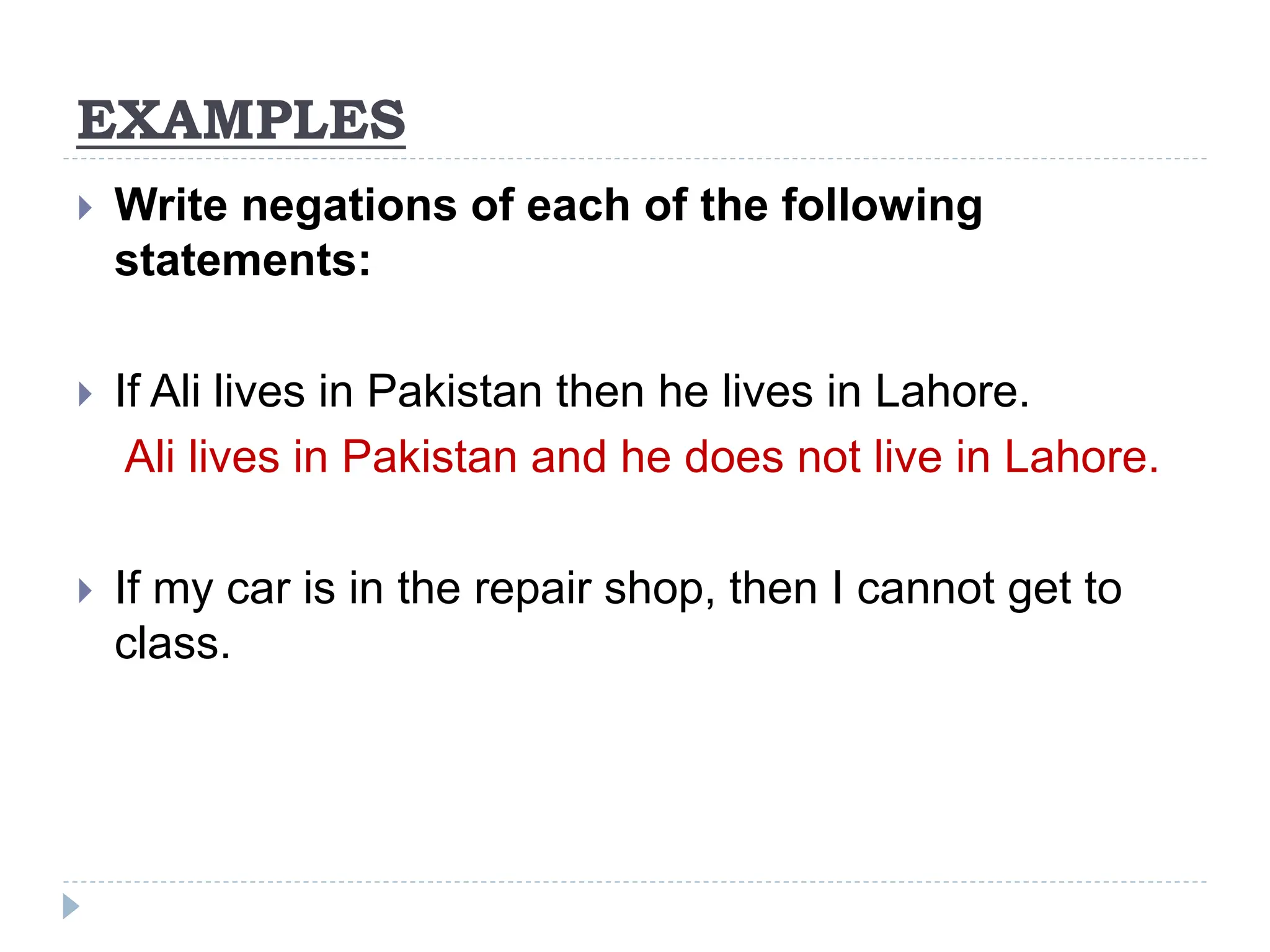 EXAMPLES
 Write negations of each of the following
statements:
 If Ali lives in Pakistan then he lives in Lahore.
Ali lives in Pakistan and he does not live in Lahore.
 If my car is in the repair shop, then I cannot get to
class.
 