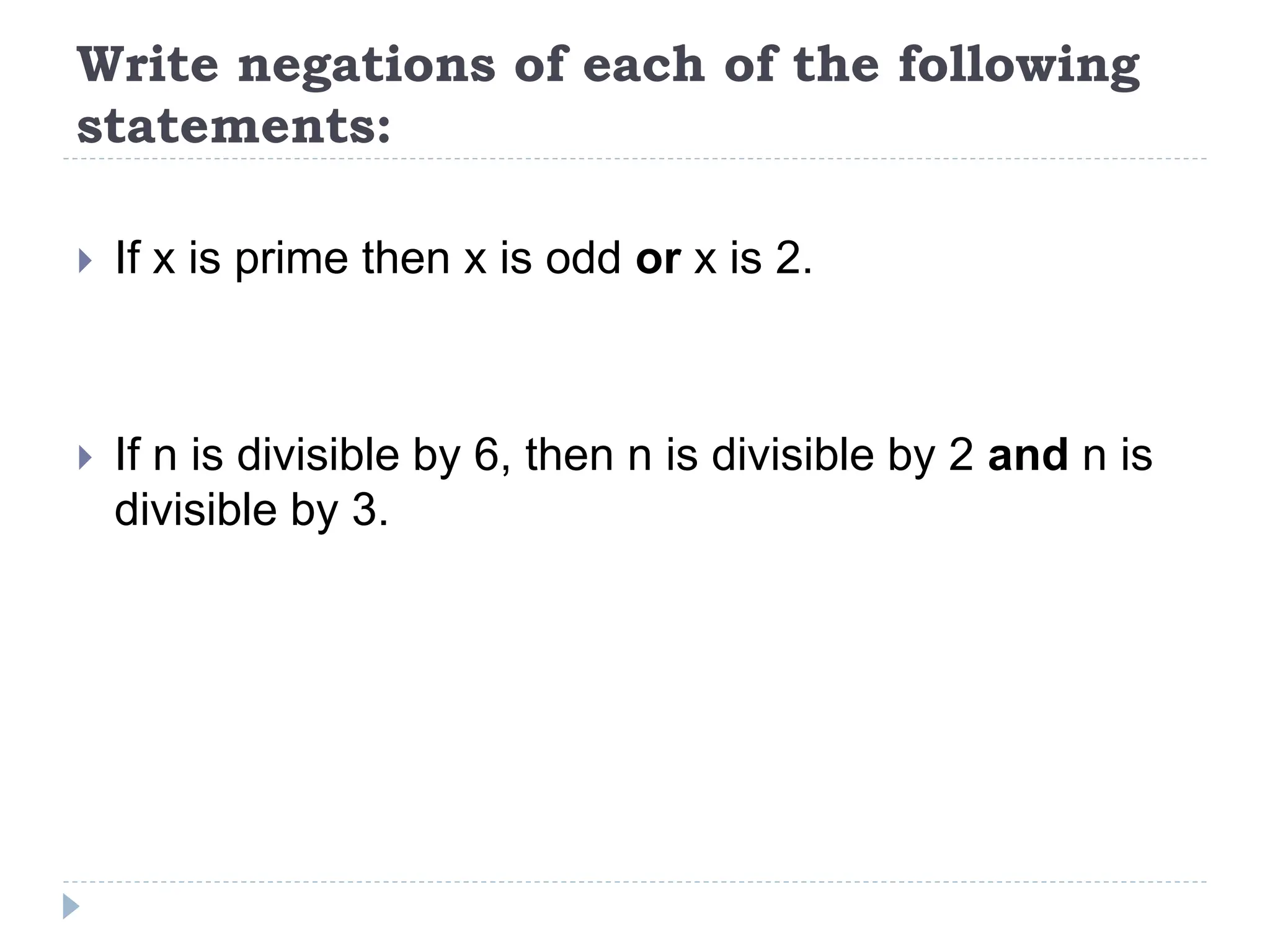 Write negations of each of the following
statements:
 If x is prime then x is odd or x is 2.
 If n is divisible by 6, then n is divisible by 2 and n is
divisible by 3.
 