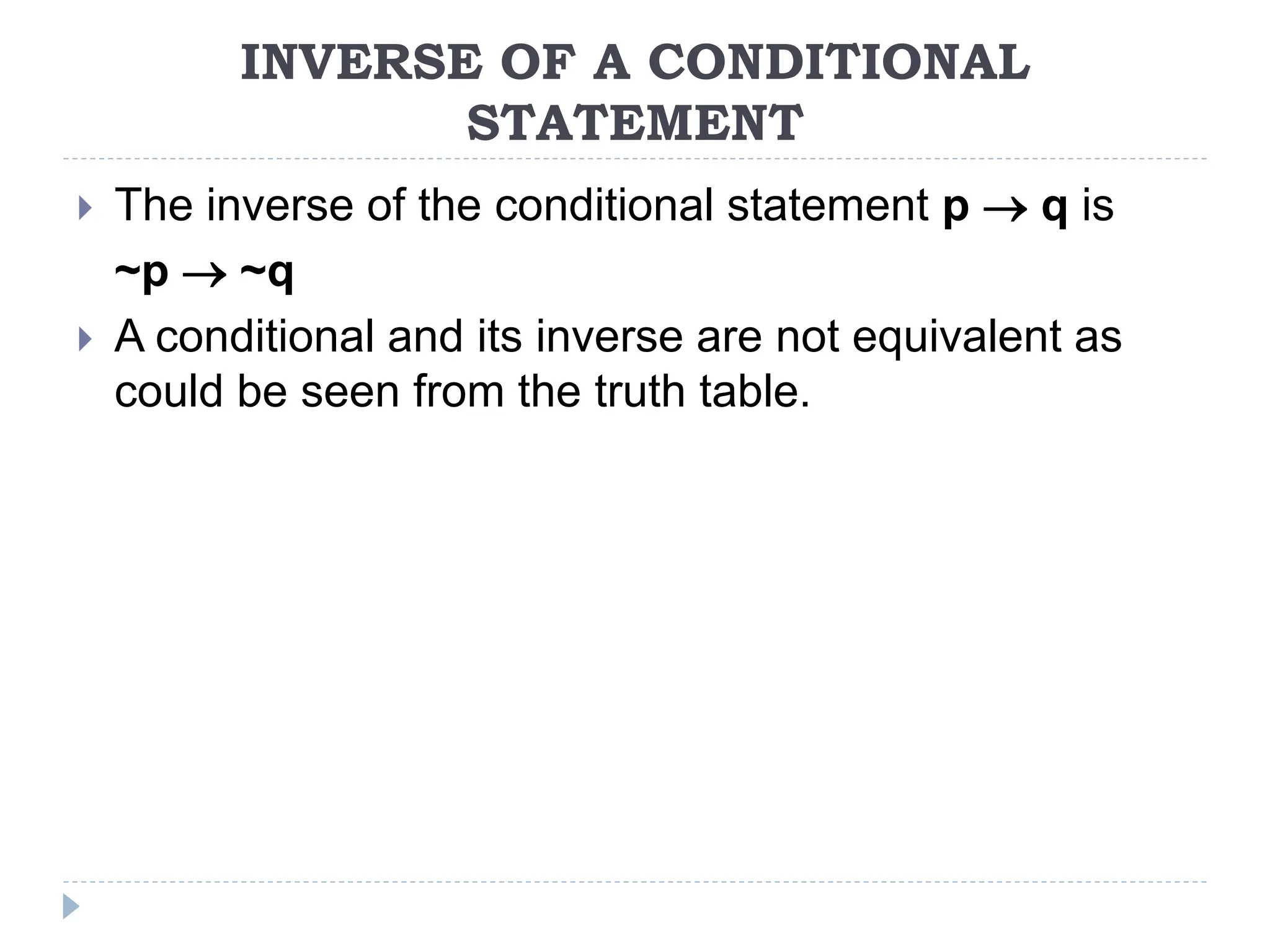 INVERSE OF A CONDITIONAL
STATEMENT
 The inverse of the conditional statement p  q is
~p  ~q
 A conditional and its inverse are not equivalent as
could be seen from the truth table.
 