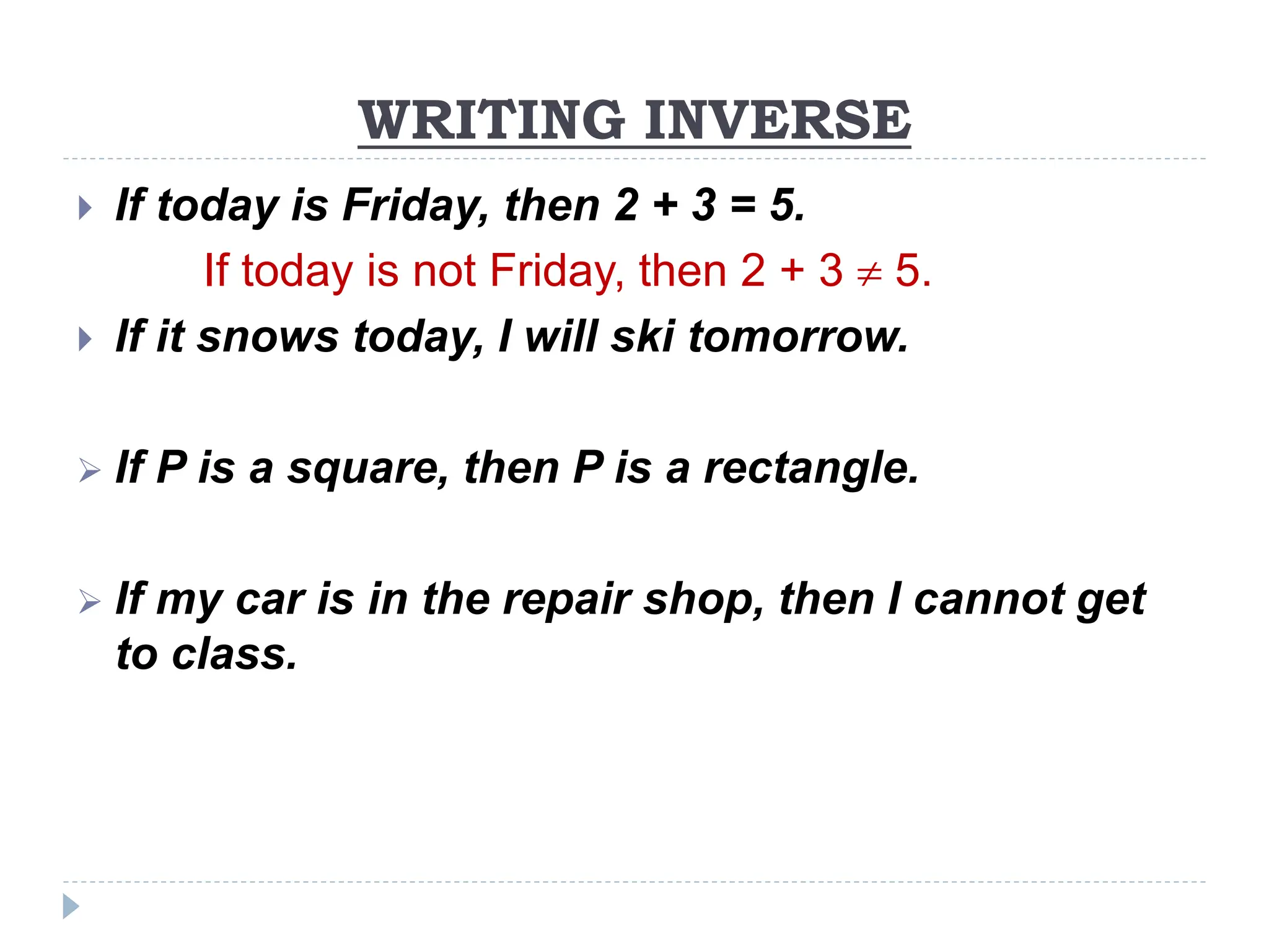 WRITING INVERSE
 If today is Friday, then 2 + 3 = 5.
If today is not Friday, then 2 + 3  5.
 If it snows today, I will ski tomorrow.
 If P is a square, then P is a rectangle.
 If my car is in the repair shop, then I cannot get
to class.
 