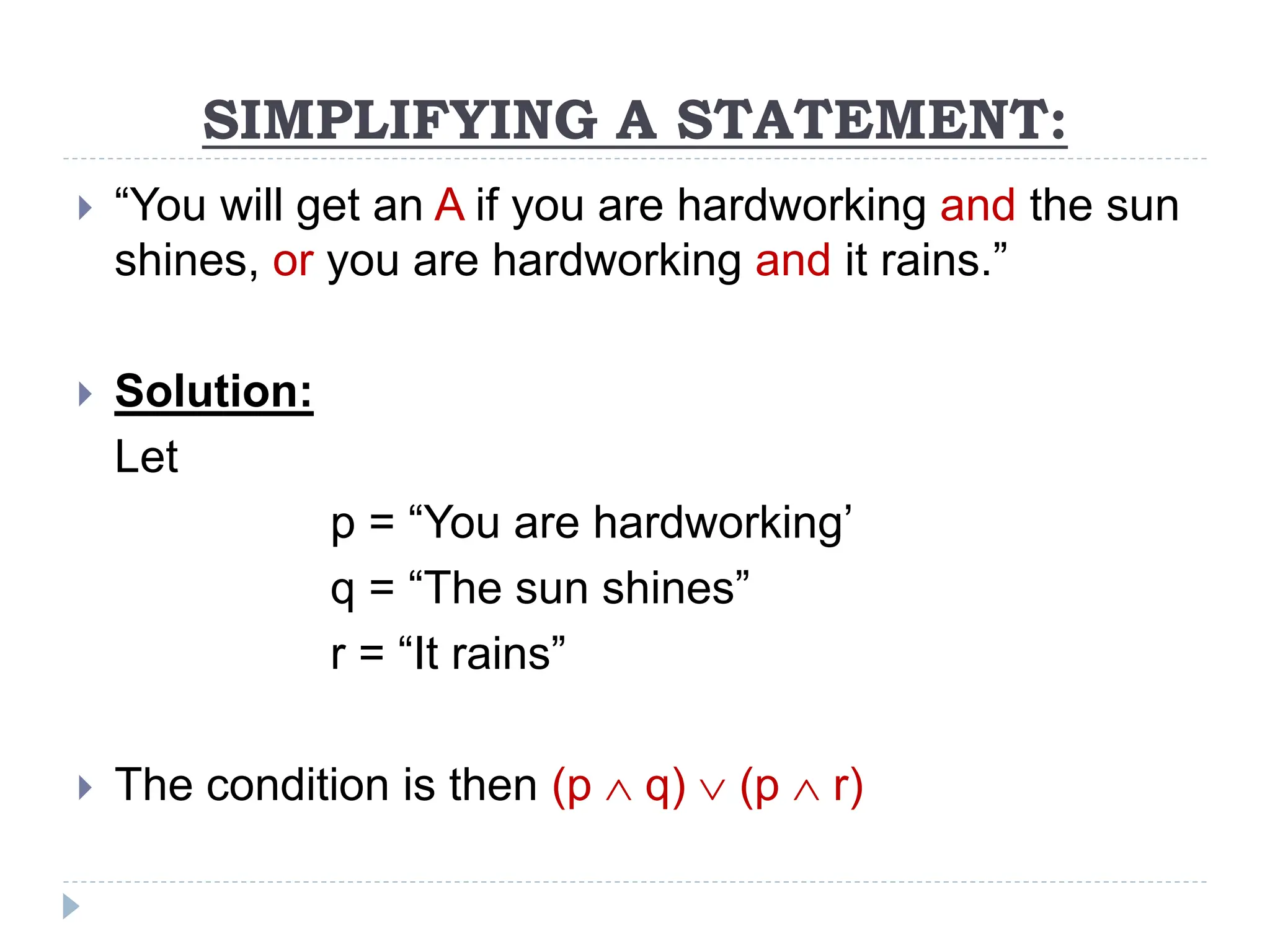 SIMPLIFYING A STATEMENT:
 “You will get an A if you are hardworking and the sun
shines, or you are hardworking and it rains.”
 Solution:
Let
p = “You are hardworking’
q = “The sun shines”
r = “It rains”
 The condition is then (p  q)  (p  r)
 