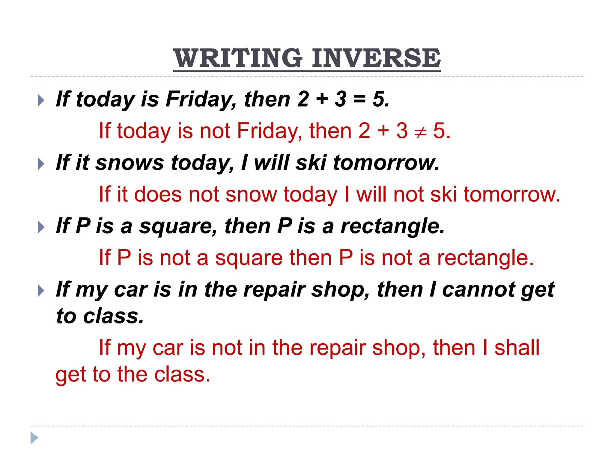 WRITING INVERSE
 If today is Friday, then 2 + 3 = 5.
If today is not Friday, then 2 + 3  5.
 If it snows today, I will ski tomorrow.
If it does not snow today I will not ski tomorrow.
 If P is a square, then P is a rectangle.
If P is not a square then P is not a rectangle.
 If my car is in the repair shop, then I cannot get
to class.
If my car is not in the repair shop, then I shall
get to the class.
 