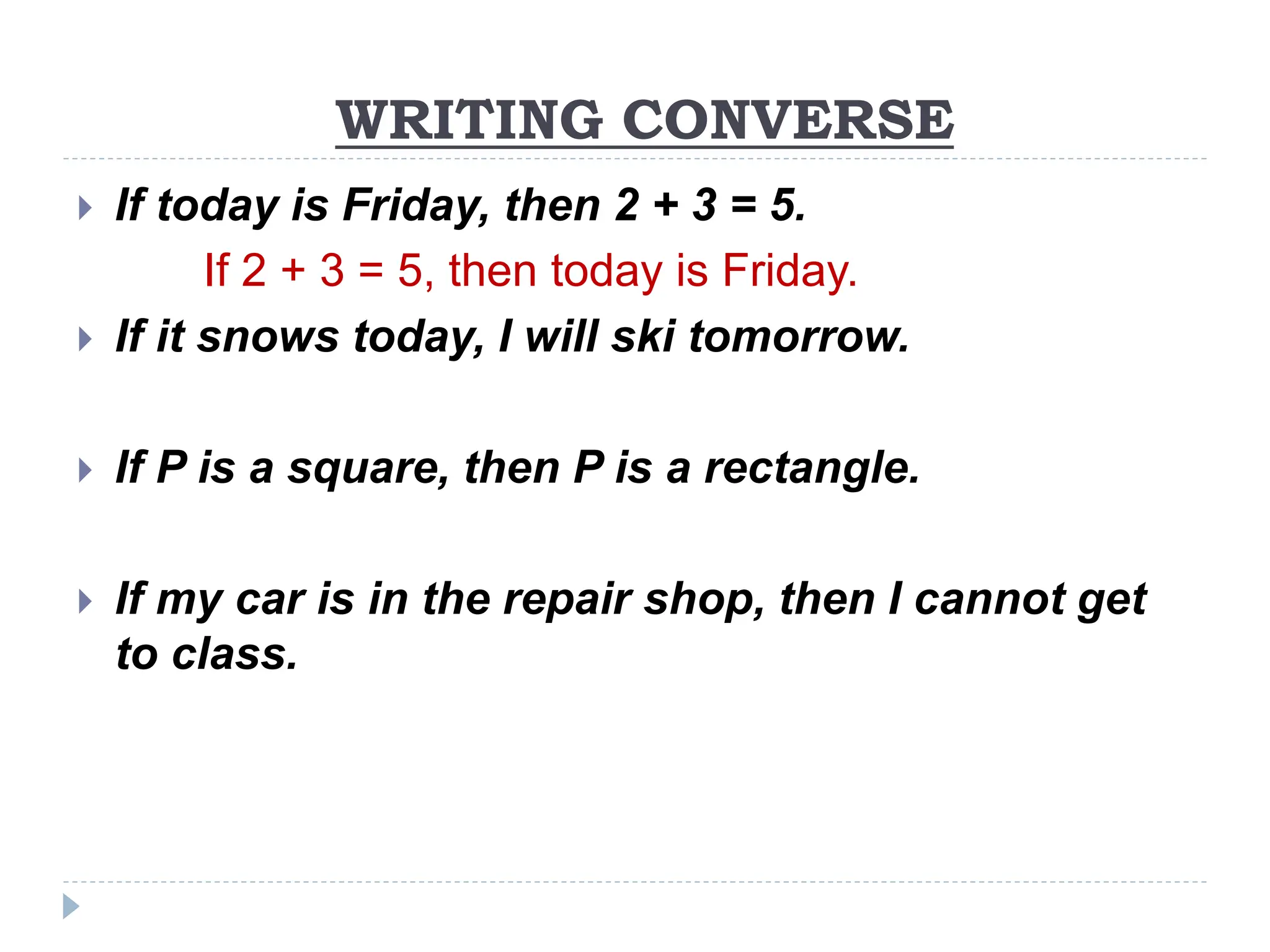 WRITING CONVERSE
 If today is Friday, then 2 + 3 = 5.
If 2 + 3 = 5, then today is Friday.
 If it snows today, I will ski tomorrow.
 If P is a square, then P is a rectangle.
 If my car is in the repair shop, then I cannot get
to class.
 
