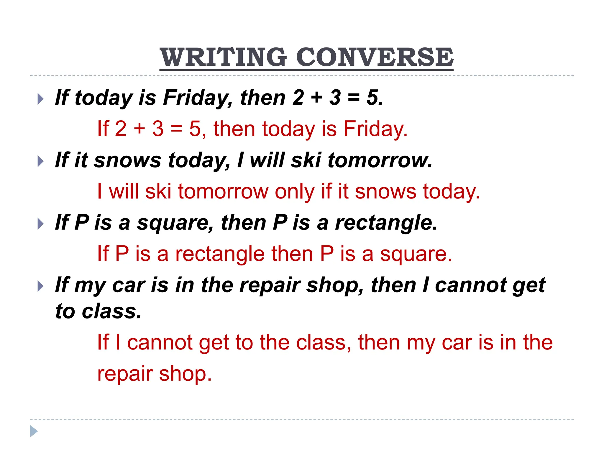 WRITING CONVERSE
 If today is Friday, then 2 + 3 = 5.
If 2 + 3 = 5, then today is Friday.
 If it snows today, I will ski tomorrow.
I will ski tomorrow only if it snows today.
 If P is a square, then P is a rectangle.
If P is a rectangle then P is a square.
 If my car is in the repair shop, then I cannot get
to class.
If I cannot get to the class, then my car is in the
repair shop.
 