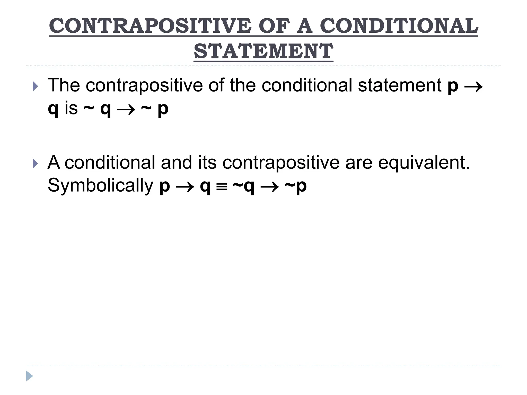 CONTRAPOSITIVE OF A CONDITIONAL
STATEMENT
 The contrapositive of the conditional statement p 
q is ~ q  ~ p
 A conditional and its contrapositive are equivalent.
Symbolically p  q  ~q  ~p
 