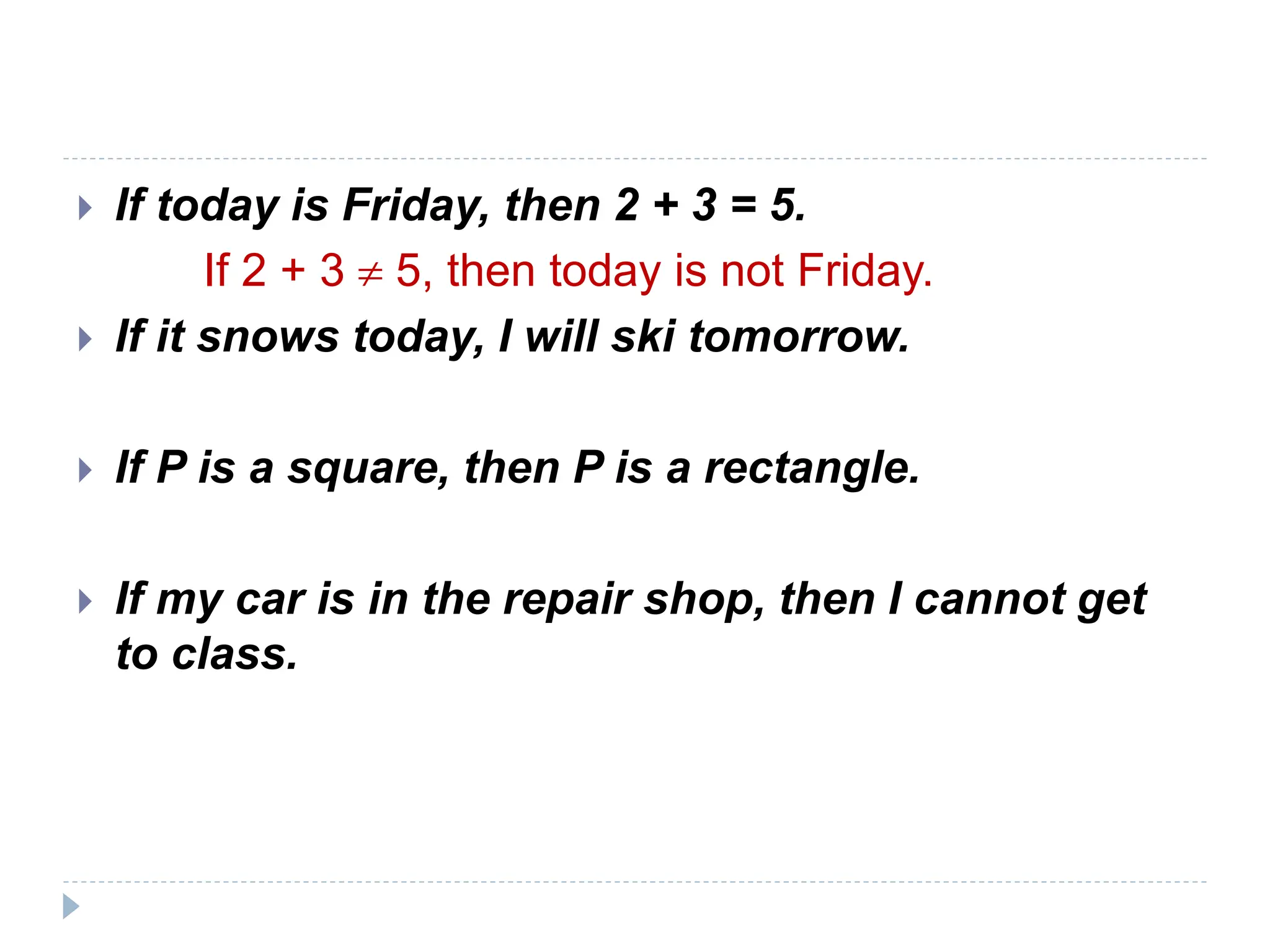  If today is Friday, then 2 + 3 = 5.
If 2 + 3  5, then today is not Friday.
 If it snows today, I will ski tomorrow.
 If P is a square, then P is a rectangle.
 If my car is in the repair shop, then I cannot get
to class.
 