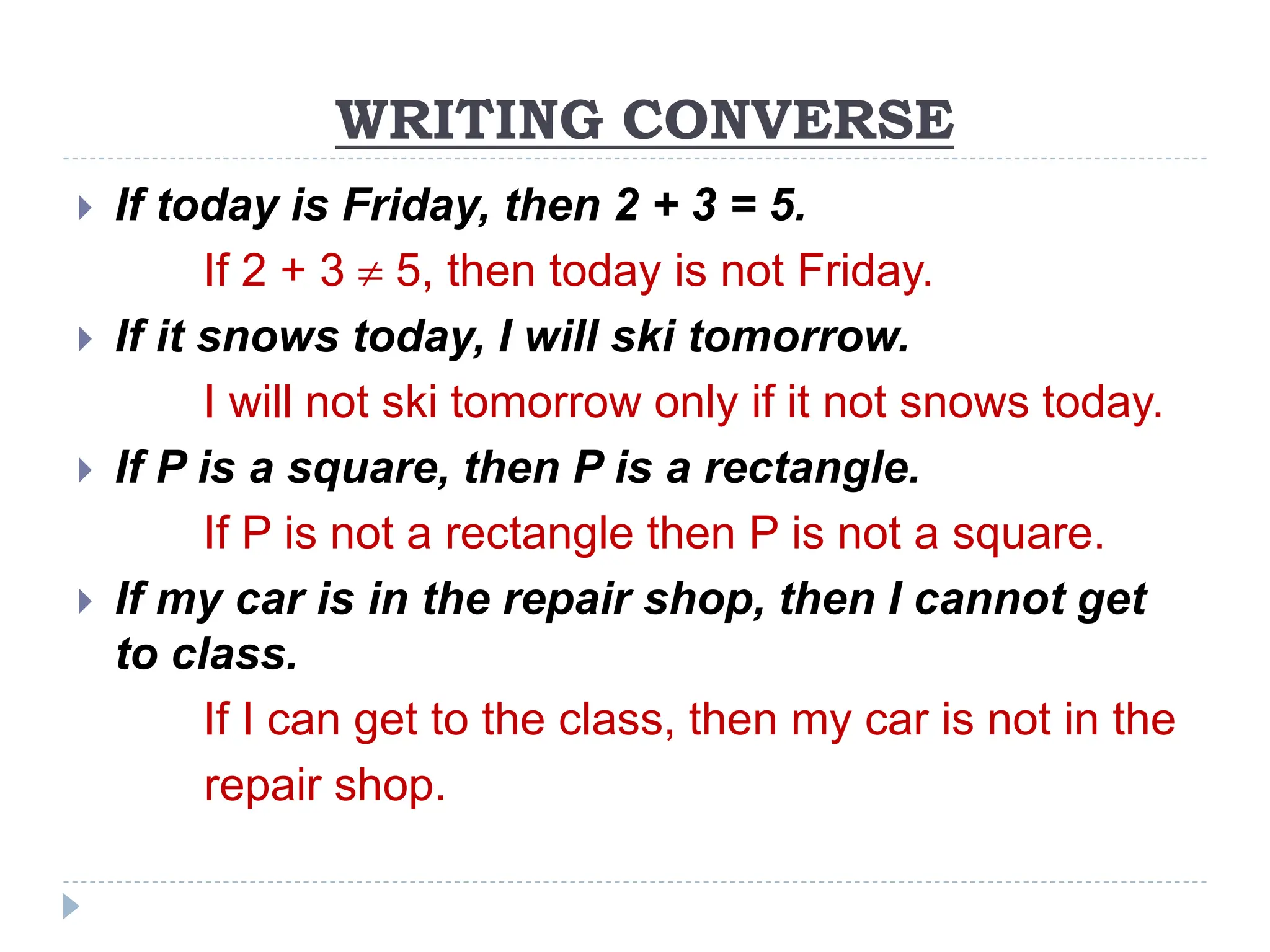 WRITING CONVERSE
 If today is Friday, then 2 + 3 = 5.
If 2 + 3  5, then today is not Friday.
 If it snows today, I will ski tomorrow.
I will not ski tomorrow only if it not snows today.
 If P is a square, then P is a rectangle.
If P is not a rectangle then P is not a square.
 If my car is in the repair shop, then I cannot get
to class.
If I can get to the class, then my car is not in the
repair shop.
 
