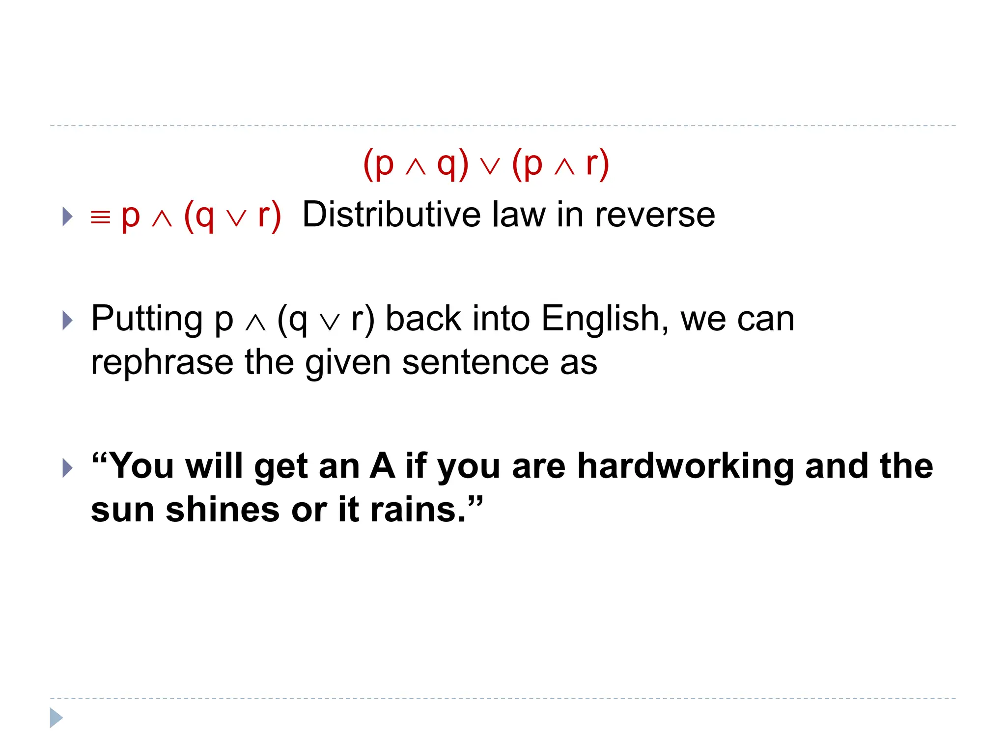 (p  q)  (p  r)
  p  (q  r) Distributive law in reverse
 Putting p  (q  r) back into English, we can
rephrase the given sentence as
 “You will get an A if you are hardworking and the
sun shines or it rains.”
 