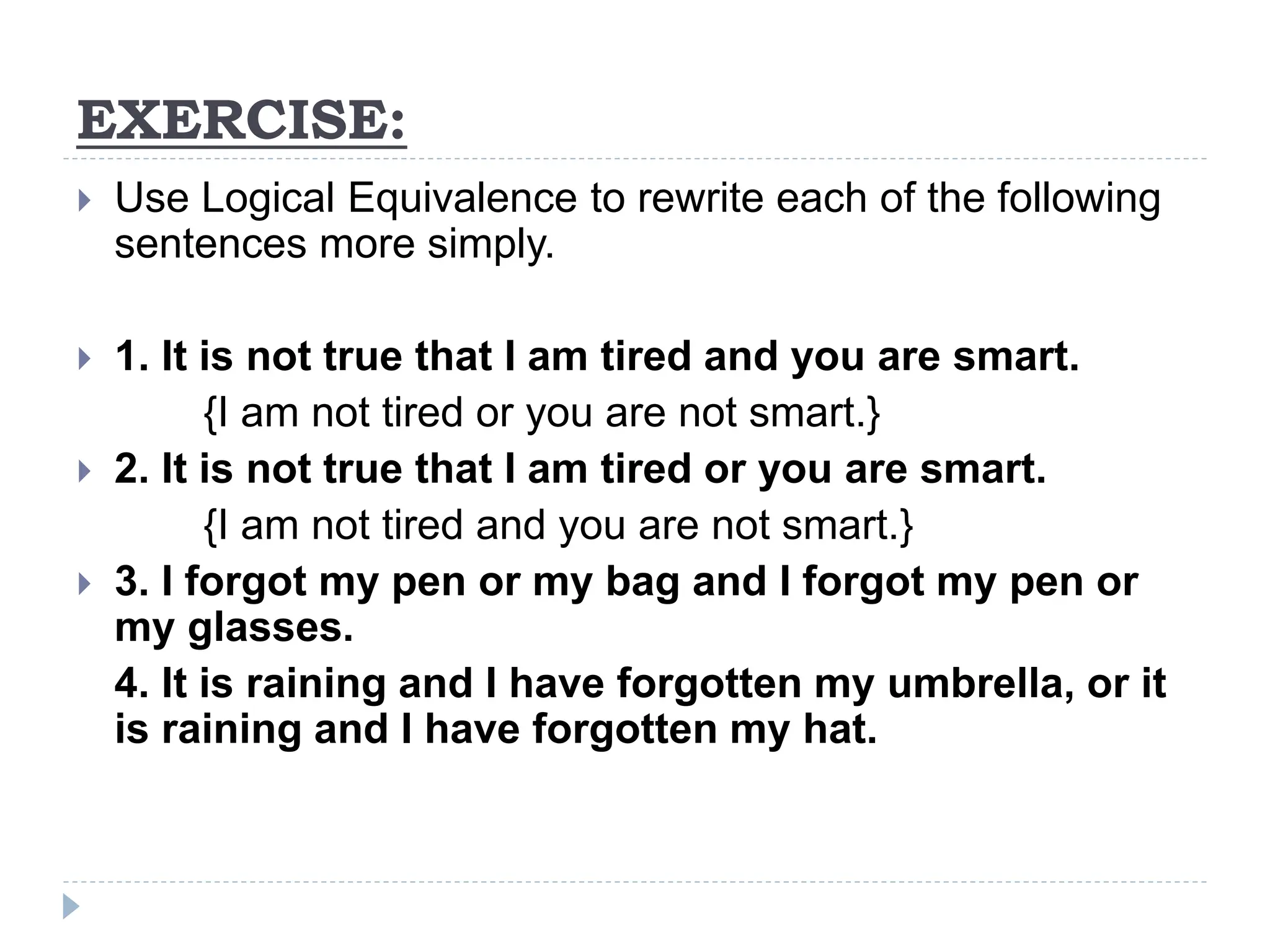 EXERCISE:
 Use Logical Equivalence to rewrite each of the following
sentences more simply.
 1. It is not true that I am tired and you are smart.
{I am not tired or you are not smart.}
 2. It is not true that I am tired or you are smart.
{I am not tired and you are not smart.}
 3. I forgot my pen or my bag and I forgot my pen or
my glasses.
4. It is raining and I have forgotten my umbrella, or it
is raining and I have forgotten my hat.
 