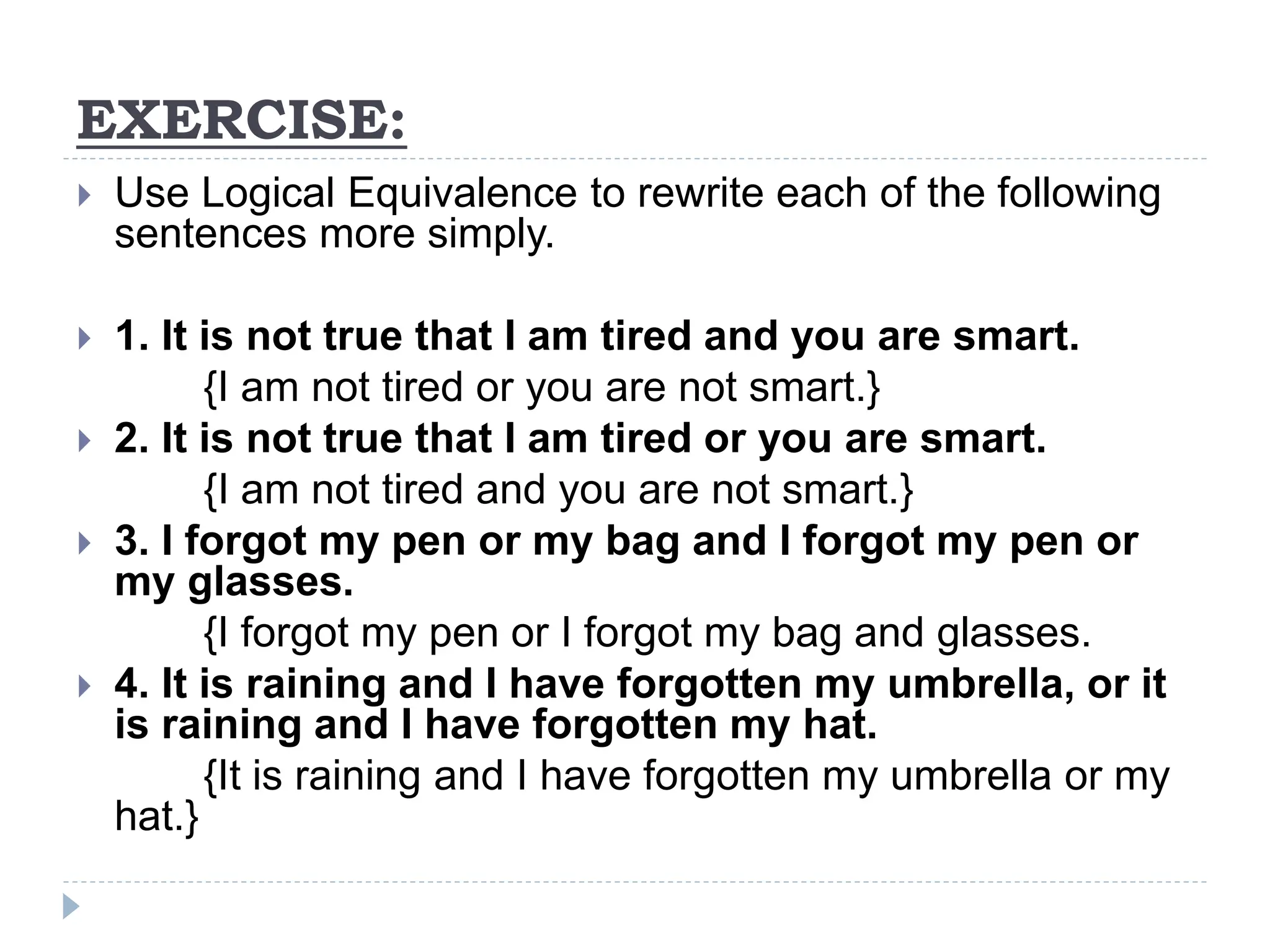 EXERCISE:
 Use Logical Equivalence to rewrite each of the following
sentences more simply.
 1. It is not true that I am tired and you are smart.
{I am not tired or you are not smart.}
 2. It is not true that I am tired or you are smart.
{I am not tired and you are not smart.}
 3. I forgot my pen or my bag and I forgot my pen or
my glasses.
{I forgot my pen or I forgot my bag and glasses.
 4. It is raining and I have forgotten my umbrella, or it
is raining and I have forgotten my hat.
{It is raining and I have forgotten my umbrella or my
hat.}
 