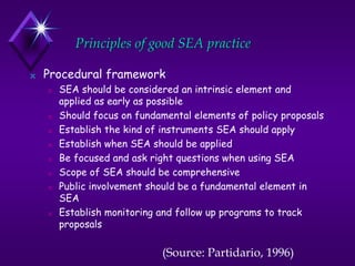 Principles of good SEA practice
N Procedural framework
N SEA should be considered an intrinsic element and
applied as early as possible
N Should focus on fundamental elements of policy proposals
N Establish the kind of instruments SEA should apply
N Establish when SEA should be applied
N Be focused and ask right questions when using SEA
N Scope of SEA should be comprehensive
N Public involvement should be a fundamental element in
SEA
N Establish monitoring and follow up programs to track
proposals
(Source: Partidario, 1996)
 
