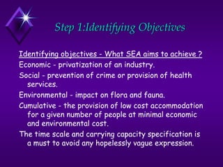 Step 1:Identifying Objectives
Identifying objectives - What SEA aims to achieve ?
Economic - privatization of an industry.
Social - prevention of crime or provision of health
services.
Environmental - impact on flora and fauna.
Cumulative - the provision of low cost accommodation
for a given number of people at minimal economic
and environmental cost.
The time scale and carrying capacity specification is
a must to avoid any hopelessly vague expression.
 
