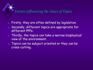 Factors influencing the choice of Topics
N Firstly, they are often defined by legislation
N Secondly, different topics are appropriate for
different PPPs.
N Thirdly, the topics can take a narrow biophysical
view of the environment.
N Topics can be subject oriented or they can be
cross-cutting.
 