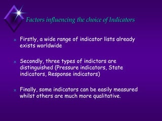 Factors influencing the choice of Indicators
N Firstly, a wide range of indicator lists already
exists worldwide
N Secondly, three types of indictors are
distinguished (Pressure indicators, State
indicators, Response indicators)
N Finally, some indicators can be easily measured
whilst others are much more qualitative.
 