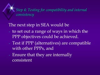 Step 4: Testing for compatibility and internal
consistency
The next step in SEA would be
to set out a range of ways in which the
PPP objectives could be achieved.
Test if PPP (alternatives) are compatible
with other PPPs, and
Ensure that they are internally
consistent
 