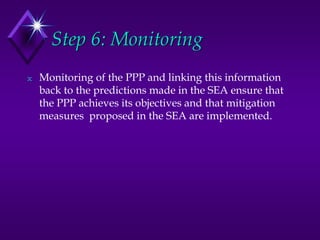 Step 6: Monitoring
N Monitoring of the PPP and linking this information
back to the predictions made in the SEA ensure that
the PPP achieves its objectives and that mitigation
measures proposed in the SEA are implemented.
 